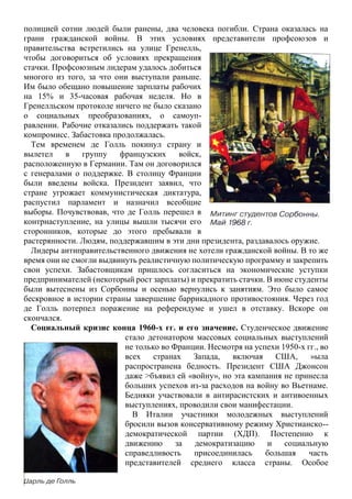 полицией сотни людей были ранены, два человека погибли. Страна оказалась на
грани гражданской войны. В этих условиях представители профсоюзов и
правительства встретились на улице Гренелль,
чтобы договориться об условиях прекращения
стачки. Профсоюзным лидерам удалось добиться
многого из того, за что они выступали раньше.
Им было обещано повышение зарплаты рабочих
на 15% и 35-часовая рабочая неделя. Но в
Гренелльском протоколе ничего не было сказано
о социальных преобразованиях, о самоуп-
равлении. Рабочие отказались поддержать такой
компромисс. Забастовка продолжалась.
Тем временем де Голль покинул страну и
вылетел в группу французских войск,
расположенную в Германии. Там он договорился
с генералами о поддержке. В столицу Франции
были введены войска. Президент заявил, что
стране угрожает коммунистическая диктатура,
распустил парламент и назначил всеобщие
выборы. Почувствовав, что де Голль перешел в
контрнаступление, на улицы вышли тысячи его
сторонников, которые до этого пребывали в
растерянности. Людям, поддержавшим в эти дни президента, раздавалось оружие.
Лидеры антиправительственного движения не хотели гражданской войны. В то же
время они не смогли выдвинуть реалистичную политическую программу и закрепить
свои успехи. Забастовщикам пришлось согласиться на экономические уступки
предпринимателей (некоторый рост зарплаты) и прекратить стачки. В июне студенты
были вытеснены из Сорбонны и осенью вернулись к занятиям. Это было самое
бескровное в истории страны завершение баррикадного противостояния. Через год
де Голль потерпел поражение на референдуме и ушел в отставку. Вскоре он
скончался.
Социальный кризис конца 1960-х гг. и его значение. Студенческое движение
стало детонатором массовых социальных выступлений
не только во Франции. Несмотря на успехи 1950-х гг., во
всех странах Запада, включая США, »ыла
распространена бедность. Президент США Джонсон
даже >бъявил ей «войну», но эта кампания не принесла
больших успехов из-за расходов на войну во Вьетнаме.
Бедняки участвовали в антирасистских и антивоенных
выступлениях, проводили свои манифестации.
В Италии участники молодежных выступлений
бросили вызов консервативному режиму Христианско--
демократической партии (ХДП). Постепенно к
движению за демократизацию и социальную
справедливость присоединилась большая часть
представителей среднего класса страны. Особое
 