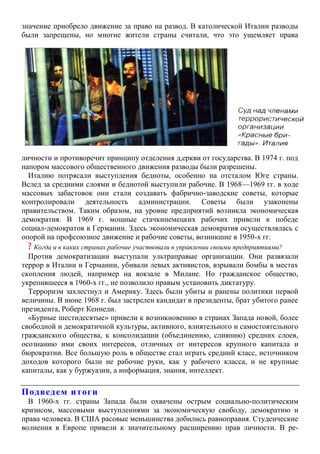 значение приобрело движение за право на развод. В католической Италии разводы
были запрещены, но многие жители страны считали, что это ущемляет права
личности и противоречит принципу отделения д,еркви от государства. В 1974 г. под
напором массового общественного движения разводы были разрешены.
Италию потрясали выступления бедноты, особенно на отсталом Юге страны.
Вслед за средними слоями и беднотой выступили рабочие. В 1968—1969 гг. в ходе
массовых забастовок они стали создавать фабрично-заводские советы, которые
контролировали деятельность администрации. Советы были узаконены
правительством. Таким образом, на уровне предприятий возникла экономическая
демократия. В 1969 г. мощные стачкинемецких рабочих привели к победе
социал-демократов в Германии. Здесь экономическая демократия осуществлялась с
опорой на профсоюзное движение и рабочие советы, возникшие в 1950-х гг.
? Когда и в каких странах рабочие участвовали в управлении своими предприятиями?
Против демократизации выступали ультраправые организации. Они развязали
террор в Италии и Германии, убивали левых активистов, взрывали бомбы в местах
скопления людей, например на вокзале в Милане. Но гражданское общество,
укрепившееся в 1960-х гг., не позволило правым установить диктатуру.
Терроризм захлестнул и Америку. Здесь были убиты и ранены политики первой
величины. В июне 1968 г. был застрелен кандидат в президенты, брат убитого ранее
президента, Роберт Кеннеди.
«Бурные шестидесятые» привели к возникновению в странах Запада новой, более
свободной и демократичной культуры, активного, влиятельного и самостоятельного
гражданского общества, к консолидации (объединению, слиянию) средних слоев,
осознанию ими своих интересов, отличных от интересов крупного капитала и
бюрократии. Все большую роль в обществе стал играть средний класс, источником
доходов которого были не рабочие руки, как у рабочего класса, и не крупные
капиталы, как у буржуазии, а информация, знания, интеллект.
Подведем итоги
В 1960-х гг. страны Запада были охвачены острым социально-политическим
кризисом, массовыми выступлениями за экономическую свободу, демократию и
права человека. В США расовые меньшинства добились равноправия. Студенческие
волнения в Европе привели к значительному расширению прав личности. В ре-
 