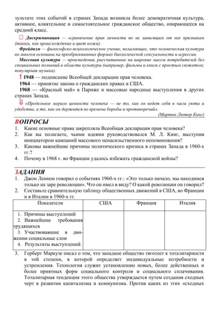 зультате этих событий в странах Запада возникла более демократичная культура,
активное, влиятельное и самостоятельное гражданское общество, опирающееся на
средний класс.
 Дискриминация — ограничение прав личности по не зависящим от нее признакам
(таким, как происхождение и цвет кожи).
Фрейдизм — философско-психологическое учение, полагающее, что человеческая культура
во многом основана на преобразованных формах биологической сексуальности и агрессии.
Массовая культура — произведения, рассчитанные на широкие массы потребителей без
специальных познаний в области культуры (например, фильмы и книги с простым сюжетом;
популярная музыка).
! 1948 — подписание Всеобщей декларации прав человека.
1964 — принятие закона о гражданских правах в США.
1968 — «Красный май» в Париже и массовые народные выступления в других
странах Запада.
 «Предельное мерило ценности человека — не то, как он ведет себя в часы уюта и
удобства, а то, как он держится во времена борьбы и противоречий».
(Мартин Лютер Кинг)
ВОПРОСЫ
1. Какие основные права закрепляла Всеобщая декларация прав человека?
2. Как вы полагаете, чьими идеями руководствовался М. Л. Кинг, выступив
инициатором кампаний массового ненасильственного неповиновения?
3. Каковы важнейшие причины политического кризиса в странах Запада в 1960-х
гг.?
4. Почему в 1968 г. во Франции удалось избежать гражданской войны?
ЗАДАНИЯ
1. Джон Леннон говорил о событиях 1960-х гг.: «Это только начало, мы находимся
только на заре революции». Что он имел в виду? О какой революции он говорил?
2. Составьте сравнительную таблицу общественных движений в США, во Франции
и в Италии в 1960-х гг.
3. Герберт Маркузе писал о том, что западное общество тяготеет к тоталитарности
в той степени, в которой определяет индивидуальные потребности и
устремления. Технология служит установлению новых, более действенных и
более приятных форм социального контроля и социального сплачивания.
Тоталитарная тенденция этого общества утверждается путем создания сходных
черт в развитии капитализма и коммунизма. Против каких из этих «сходных
Показатели США Франция Италия
1. Причины выступлений
2. Важнейшие требования
трудящихся
3. Участвовавшие в дви-
жении социальные слои
4. Результаты выступлений
 