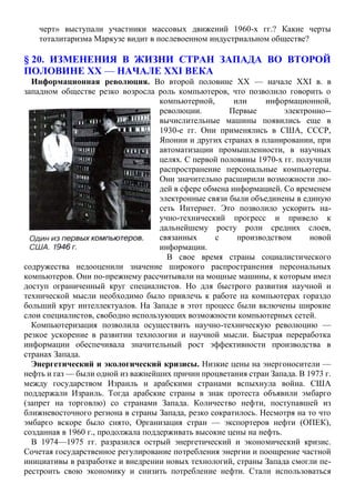 черт» выступали участники массовых движений 1960-х гг.? Какие черты
тоталитаризма Маркузе видит в послевоенном индустриальном обществе?
§ 20. ИЗМЕНЕНИЯ В ЖИЗНИ СТРАН ЗАПАДА ВО ВТОРОЙ
ПОЛОВИНЕ XX — НАЧАЛЕ XXI ВЕКА
Информационная революция. Во второй половине XX — начале XXI в. в
западном обществе резко возросла роль компьютеров, что позволило говорить о
компьютерной, или информационной,
революции. Первые электронно--
вычислительные машины появились еще в
1930-е гг. Они применялись в США, СССР,
Японии и других странах в планировании, при
автоматизации промышленности, в научных
целях. С первой половины 1970-х гг. получили
распространение персональные компьютеры.
Они значительно расширили возможности лю-
дей в сфере обмена информацией. Со временем
электронные связи были объединены в единую
сеть Интернет. Это позволило ускорить на-
учно-технический прогресс и привело к
дальнейшему росту роли средних слоев,
связанных с производством новой
информации.
В свое время страны социалистического
содружества недооценили значение широкого распространения персональных
компьютеров. Они по-прежнему рассчитывали на мощные машины, к которым имел
доступ ограниченный круг специалистов. Но для быстрого развития научной и
технической мысли необходимо было привлечь к работе на компьютерах гораздо
больший круг интеллектуалов. На Западе в этот процесс были включены широкие
слои специалистов, свободно использующих возможности компьютерных сетей.
Компьютеризация позволила осуществить научно-техническую революцию —
резкое ускорение в развитии технологии и научной мысли. Быстрая переработка
информации обеспечивала значительный рост эффективности производства в
странах Запада.
Энергетический и экологический кризисы. Низкие цены на энергоносители —
нефть и газ — были одной из важнейших причин процветания стран Запада. В 1973 г.
между государством Израиль и арабскими странами вспыхнула война. США
поддержали Израиль. Тогда арабские страны в знак протеста объявили эмбарго
(запрет на торговлю) со странами Запада. Количество нефти, поступавшей из
ближневосточного региона в страны Запада, резко сократилось. Несмотря на то что
эмбарго вскоре было снято, Организация стран — экспортеров нефти (ОПЕК),
созданная в 1960 г., продолжала поддерживать высокие цены на нефть.
В 1974—1975 гг. разразился острый энергетический и экономический кризис.
Сочетая государственное регулирование потребления энергии и поощрение частной
инициативы в разработке и внедрении новых технологий, страны Запада смогли пе-
рестроить свою экономику и снизить потребление нефти. Стали использоваться
 