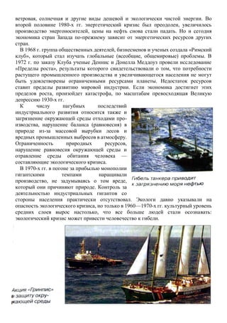 ветровая, солнечная и другие виды дешевой и экологически чистой энергии. Во
второй половине 1980-х гг. энергетический кризис был преодолен, увеличилось
производство энергоносителей, цены на нефть снова стали падать. Но и сегодня
экономика стран Запада по-прежнему зависит от энергетических ресурсов других
стран.
В 1968 г. группа общественных деятелей, бизнесменов и ученых создала «Римский
клуб», который стал изучать глобальные (всеобщие, общемировые) проблемы. В
1972 г. по заказу Клуба ученые Деннис и Донелла Меддоуз провели исследование
«Пределы роста», результаты которого свидетельствовали о том, что потребности
растущего промышленного производства и увеличивающегося населения не могут
быть удовлетворены ограниченными ресурсами планеты. Недостаток ресурсов
ставит пределы развитию мировой индустрии. Если экономика достигнет этих
пределов роста, произойдет катастрофа, по масштабам превосходящая Великую
депрессию 1930-х гг.
К числу пагубных последствий
индустриального развития относится также и
загрязнение окружающей среды отходами про-
изводства, нарушение баланса (равновесия) в
природе из-за массовой вырубки лесов и
вредных промышленных выбросов в атмосферу.
Ограниченность природных ресурсов,
нарушение равновесия окружающей среды и
отравление среды обитания человека —
составляющие экологического кризиса.
В 1970-х гг. в погоне за прибылью монополии
гигантскими темпами наращивали
производство, не задумываясь о том вреде,
который они причиняют природе. Контроль за
деятельностью индустриальных гигантов со
стороны населения практически отсутствовал. Экологи давно указывали на
опасность экологического кризиса, но только в 1960—1970-х гг. культурный уровень
средних слоев вырос настолько, что все больше людей стали осознавать:
экологический кризис может привести человечество к гибели.
 