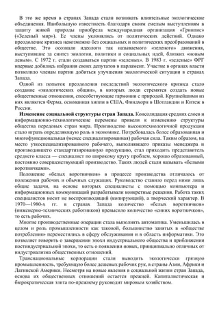 В это же время в странах Запада стали возникать влиятельные экологические
объединения. Наибольшую известность благодаря своим смелым выступлениям в
защиту живой природы приобрела международная организация «Гринпис»
(«Зеленый мир»). Ее члены уклонялись от политических действий. Однако
преодоление кризиса невозможно без социальных и политических преобразований в
обществе. Это осознали идеологи так называемого «зеленого» движения,
выступившие за синтез экологии, политики и социальных идей, близких «новым
левым». С 1972 г. стали создаваться партии «зеленых». В 1983 г. «зеленые» ФРГ
впервые добились избрания своих депутатов в парламент. Участие в органах власти
позволило членам партии добиться улучшения экологической ситуации в странах
Запада.
Одной из попыток преодоления последствий экологического кризиса стало
создание «экологических общин», в которых люди стремятся создать новые
общественные отношения, способствующие гармонии с природой. Крупнейшими из
них являются Ферма, основанная хиппи в США, Финдхорн в Шотландии и Китеж в
России.
Изменение социальной структуры стран Запада. Консолидация средних слоев и
информационно-технологические перемены привели к изменению структуры
общества передовых стран мира. Производство высокотехнологичной продукции
стало играть определяющую роль в экономике. Потребовалась более образованная и
многофункциональная (менее специализированная) рабочая сила. Таким образом, на
место узкоспециализированного рабочего, выполнявшего приказы менеджера и
производившего стандартизированную продукцию, стал приходить представитель
среднего класса — специалист по широкому кругу проблем, хорошо образованный,
постоянно совершенствующий производство. Таких людей стали называть «белыми
воротничками».
Положение «белых воротничков» в процессе производства отличалось от
положения рабочих и обычных служащих. Руководство ставило перед ними лишь
общие задачи, на основе которых специалисты с помощью компьютера и
информационных коммуникаций разрабатывали конкретные решения. Работа таких
специалистов носит не воспроизводящий (копирующий), а творческий характер. В
1970—1980-х гг. в странах Запада количество «белых воротничков»
(инженерно-технических работников) превысило количество «синих воротничков»,
то есть рабочих.
Многие производственные операции стала выполнять автоматика. Уменьшилась в
целом и роль промышленности как таковой, большинство занятых в «обществе
потребления» переместились в сферу обслуживания и в область информатики. Это
позволяет говорить о завершении эпохи индустриального общества и приближении
постиндустриальной эпохи, то есть о появлении новых, принципиально отличных от
индустриализма общественных отношений.
Транснациональные корпорации стали выводить экологически грязную
промышленность, требующую более дешевых рабочих рук, в страны Азии, Африки и
Латинской Америки. Несмотря на новые явления в социальной жизни стран Запада,
основа их общественных отношений остается прежней. Капиталистическая и
бюрократическая элита по-прежнему руководит мировым хозяйством.
 