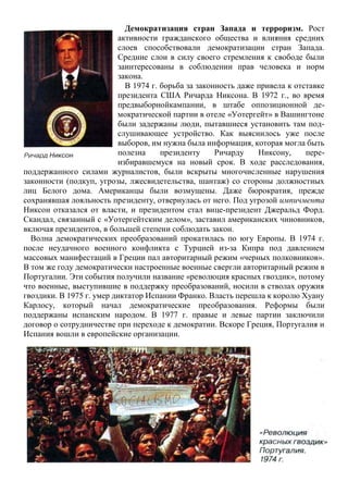 Демократизация стран Запада и терроризм. Рост
активности гражданского общества и влияния средних
слоев способствовали демократизации стран Запада.
Средние слои в силу своего стремления к свободе были
заинтересованы в соблюдении прав человека и норм
закона.
В 1974 г. борьба за законность даже привела к отставке
президента США Ричарда Никсона. В 1972 г., во время
предвыборнойкампании, в штабе оппозиционной де-
мократической партии в отеле «Уотергейт» в Вашингтоне
были задержаны люди, пытавшиеся установить там под-
слушивающее устройство. Как выяснилось уже после
выборов, им нужна была информация, которая могла быть
полезна президенту Ричарду Никсону, пере-
избиравшемуся на новый срок. В ходе расследования,
поддержанного силами журналистов, были вскрыты многочисленные нарушения
законности (подкуп, угрозы, лжесвидетельства, шантаж) со стороны должностных
лиц Белого дома. Американцы были возмущены. Даже бюрократия, прежде
сохранявшая лояльность президенту, отвернулась от него. Под угрозой импичмента
Никсон отказался от власти, и президентом стал вице-президент Джеральд Форд.
Скандал, связанный с «Уотергейтским делом», заставил американских чиновников,
включая президентов, в большей степени соблюдать закон.
Волна демократических преобразований прокатилась по югу Европы. В 1974 г.
после неудачного военного конфликта с Турцией из-за Кипра под давлением
массовых манифестаций в Греции пал авторитарный режим «черных полковников».
В том же году демократически настроенные военные свергли авторитарный режим в
Португалии. Эти события получили название «революция красных гвоздик», потому
что военные, выступившие в поддержку преобразований, носили в стволах оружия
гвоздики. В 1975 г. умер диктатор Испании Франко. Власть перешла к королю Хуану
Карлосу, который начал демократические преобразования. Реформы были
поддержаны испанским народом. В 1977 г. правые и левые партии заключили
договор о сотрудничестве при переходе к демократии. Вскоре Греция, Португалия и
Испания вошли в европейские организации.
 
