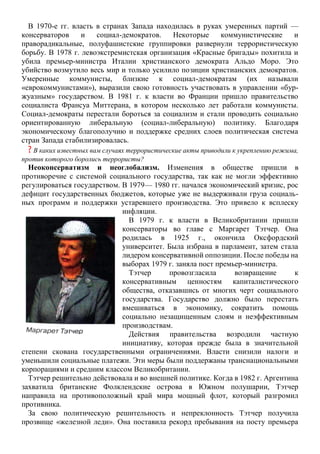 В 1970-е гг. власть в странах Запада находилась в руках умеренных партий —
консерваторов и социал-демократов. Некоторые коммунистические и
праворадикальные, полуфашистские группировки развернули террористическую
борьбу. В 1978 г. левоэкстремистская организация «Красные бригады» похитила и
убила премьер-министра Италии христианского демократа Альдо Моро. Это
убийство возмутило весь мир и только усилило позиции христианских демократов.
Умеренные коммунисты, близкие к социал-демократам (их называли
«еврокоммунистами»), выразили свою готовность участвовать в управлении «бур-
жуазным» государством. В 1981 г. к власти во Франции пришло правительство
социалиста Франсуа Миттерана, в котором несколько лет работали коммунисты.
Социал-демократы перестали бороться за социализм и стали проводить социально
ориентированную либеральную (социал-либеральную) политику. Благодаря
экономическому благополучию и поддержке средних слоев политическая система
стран Запада стабилизировалась.
? B каких известных вам случаях террористические акты приводили к укреплению режима,
против которого боролись террористы?
Неоконсерватизм и неоглобализм. Изменения в обществе пришли в
противоречие с системой социального государства, так как не могли эффективно
регулироваться государством. В 1979— 1980 гг. начался экономический кризис, рос
дефицит государственных бюджетов, которые уже не выдерживали груза социаль-
ных программ и поддержки устаревшего производства. Это привело к всплеску
инфляции.
В 1979 г. к власти в Великобритании пришли
консерваторы во главе с Маргарет Тэтчер. Она
родилась в 1925 г., окончила Оксфордский
университет. Была избрана в парламент, затем стала
лидером консервативной оппозиции. После победы на
выборах 1979 г. заняла пост премьер-министра.
Тэтчер провозгласила возвращение к
консервативным ценностям капиталистического
общества, отказавшись от многих черт социального
государства. Государство должно было перестать
вмешиваться в экономику, сократить помощь
социально незащищенным слоям и неэффективным
производствам.
Действия правительства возродили частную
инициативу, которая прежде была в значительной
степени скована государственными ограничениями. Власти снизили налоги и
уменьшили социальные платежи. Эти меры были поддержаны транснациональными
корпорациями и средним классом Великобритании.
Тэтчер решительно действовала и во внешней политике. Когда в 1982 г. Аргентина
захватила британские Фолклендские острова в Южном полушарии, Тэтчер
направила на противоположный край мира мощный флот, который разгромил
противника.
За свою политическую решительность и непреклонность Тэтчер получила
прозвище «железной леди». Она поставила рекорд пребывания на посту премьера
 