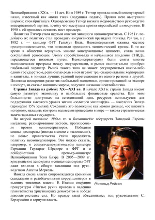 Великобритании в XX в. — 11 лет. Но в 1989 г. Тэтчер приняла новый непопулярный
налог, известный как «полл тэкс» (подушная подать). Против него выступили
широкие слои британцев. Одновременно Тэтчер вызвала недовольство и руководства
консервативной партии, потому что выступила против европейской интеграции. В
1990 г. ей пришлось оставить пост премьера.
Политика Тэтчер стала первым опытом западного неоконсерватизма. С 1981 г. по-
добную же политику стал проводить американский президент Рональд Рейган, а с
1982 г. — канцлер ФРГ Гельмут Коль. Неоконсерватизм оживил частное
предпринимательство, что позволило преодолеть экономический кризис. В то же
время в общество вернулись многие консервативные ценности, спала волна
сексуальной революции. Этому способствовала и начавшаяся эпидемия СПИДа,
передающегося половым путем. Неоконсерваторами были сняты многие
экономические преграды между государствами, и рынок окончательно приобрел
глобальный характер. Рынок такого типа не может регулироваться каким-либо
одним государством, решающую роль в нем играют транснациональные корпорации
и капиталы, в поисках лучших условий перетекающие из одного региона в другой.
Политика поощрения развития глобальной экономики, ориентированной на экспорт
и импорт, на связь с внешним миром, получила название неоглобализма.
Страны Запада на рубеже XX—XXI вв. В начале XXI в. страны Запада имеют
самую развитую экономику и наибольшие финансовые средства. При этом
большинство доступных на сегодняшний день ресурсов используется для
поддержания высокого уровня жизни «золотого миллиарда» — населения Запада
(примерно 15% землян). Сохранить это положение как можно дольше, «остановить
историю», наладить контроль над всеми процессами в мире — такова стратегическая
задача западных государств.
Во второй половине 1990-х гг. в большинстве государств Западной Европы
население, разочарованное застоем, проголосова-
ло против неоконсерваторов. Победили
социал-демократы (иногда в союзе с «зелеными»),
но новые правительства стали продолжать
политику неоконсерваторов. Это можно сказать,
например, о социал-демократическом канцлере
Германии Герхарде Шредере в ФРГ и о
лейбористском премьер-министре
Великобритании Тони Блэре. В 2005—2009 гг.
христианские демократы и социал-демократы ФРГ
даже входили в общую коалицию под руко-
водством Ангелы Меркель.
Иногда смена власти сопровождается громкими
скандалами и разоблачениями коррупционеров в
высших эшелонах власти. В Италии операция
прокуратуры «Чистые руки» привела к падению
правительства христианских демократов и победе
левоцентристских сил. Но правые силы объединились под руководством С.
Берлускони и вернули власть.
 