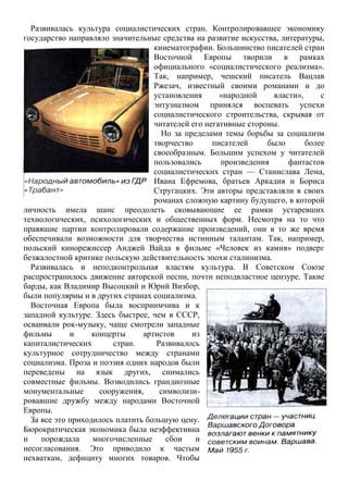 Развивалась культура социалистических стран. Контролировавшее экономику
государство направляло значительные средства на развитие искусства, литературы,
кинематографии. Большинство писателей стран
Восточной Европы творили в рамках
официального «социалистического реализма».
Так, например, чешский писатель Вацлав
Ржезач, известный своими романами и до
установления «народной власти», с
энтузиазмом принялся воспевать успехи
социалистического строительства, скрывая от
читателей его негативные стороны.
Но за пределами темы борьбы за социализм
творчество писателей было более
своеобразным. Большим успехом у читателей
пользовались произведения фантастов
социалистических стран — Станислава Лема,
Ивана Ефремова, братьев Аркадия и Бориса
Стругацких. Эти авторы представляли в своих
романах сложную картину будущего, в которой
личность имела шанс преодолеть сковывающие ее рамки устаревших
технологических, психологических и общественных форм. Несмотря на то что
правящие партии контролировали содержание произведений, они в то же время
обеспечивали возможности для творчества истинным талантам. Так, например,
польский кинорежиссер Анджей Вайда в фильме «Человек из камня» подверг
безжалостной критике польскую действительность эпохи сталинизма.
Развивалась и неподконтрольная властям культура. В Советском Союзе
распространилось движение авторской песни, почти неподвластное цензуре. Такие
барды, как Владимир Высоцкий и Юрий Визбор,
были популярны и в других странах социализма.
Восточная Европа была восприимчива и к
западной культуре. Здесь быстрее, чем в СССР,
осваивали рок-музыку, чаще смотрели западные
фильмы и концерты артистов из
капиталистических стран. Развивалось
культурное сотрудничество между странами
социализма. Проза и поэзия одних народов были
переведены на язык других, снимались
совместные фильмы. Возводились грандиозные
монументальные сооружения, символизи-
ровавшие дружбу между народами Восточной
Европы.
За все это приходилось платить большую цену.
Бюрократическая экономика была неэффективна
и порождала многочисленные сбои и
несогласования. Это приводило к частым
нехваткам, дефициту многих товаров. Чтобы
 