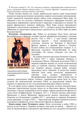  Пользуясь картой (с. 20—21) и текстом учебника, охарактеризуйте стратегические
планы участников Первой мировой войны и ее основные фронты; составьте рассказ о
боевых действиях в течение каждого года войны.
Чтобы поднять боевой дух людей, правительства многих стран искусственно
разжигали националистические настроения, широко использовали шпиономанию.
Самой знаменитой шпионкой времен войны стала танцовщица Мата Хари. Ее
обвиняли в том, что, вступая в любовные отношения с офицерами Антанты, она
выведывала информацию стратегического характера и передавала ее немцам. По
версии французского военного трибунала, Мата Хари сумела предупредить
Германию о наступлении союзников в 1917 г., которое в результате провалилось.
Обвинение не представило убедительных доказательств, но Мата Хари все равно
была расстреляна.
Изменение соотношения сил. Война на истощение была более выгодна
Великобритании и Франции, которые владели обширными колониями и сильным
флотом. Уже в 1916 г. в ходе боевых действий
наметился перелом — летом одновременное на-
ступление Антанты на Западном и Восточном
фронтах привело к прорыву фронта в Галиции.
Русские войска под командованием генерала А. А.
Брусилова поставили Австро-Венгрию на грань
катастрофы. Но подход немецких сил спас их
союзника.
На стороне Антанты выступили Румыния и Греция.
В апреле 1917 г. войну Германии объявили и
Соединенные Штаты. Причиной вступления США в
мировой конфликт явилась их тесная экономическая
связь со странами Антанты. Формальным поводом
для Америки явилась морская война, которую
продолжала вести Германия. В результате боевых
действий были вновь потоплены американские
торговые суда, которые направлялись в
Великобританию. Вступление США в войну еще не
означало немедленной победы Антанты. Американская армия была не очень
сильной. Но экономический потенциал США, не разрушенный войной, был
огромен. Со временем он мог стать решающим фактором победы Антанты.
В то же время успехи держав «Сердечного согласия» не были повсеместными.
Серьезная стратегическая неудача ждала их на Восточном фронте. Российская
экономика с трудом выдерживала тяготы войны, царское руководство фронтом и
тылом было неэффективным. В феврале 1917 г. в России началась революция.
Пришедшее к власти Временное правительство решило продолжить войну.
Свергшие его большевики в декабре 1917 г. заключили со странами Четверного
союза перемирие, а в марте 1918 г. — Брестский мир. Впервые Германия получила
возможность перебросить силы с Восточного фронта на Западный.
Капитуляция стран Четверного союза. После вступления в войну США и
выхода из нее России у Германии оставался один шанс на победу — бросить все
силы на Западный фронт и разгромить противника до того, как рухнет истощенная
 