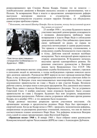 репрессированного при Сталине Яноша Кадара. Однако это не помогло —
освободительное движение в Венгрии оказалось сильнее и организованнее, чем в
Польше. За возвращение Надя к власти и продолжение демократических реформ
выступали венгерские писатели и студенчество. С одобрения
демократов-коммунистов студенты создали «кружок Петефи», где обсуждались
самые острые проблемы страны.
? Вспомните, кто такой Шандор Петефи. Как вы думаете, почему дискуссионный кружок
был назван его именем?
23 октября 1956 г. на улицы Будапешта вышли
участники массовой демонстрации солидарности
с поляками. Демонстранты требовали также
возвращения к власти Имре Надя и соблюдения
гражданских свобод. Они добивались трансляции
своих требований по радио, но охрана не
допустила митингующих в здание радиостанции.
Это привело к вооруженному столкновению, и
сотрудники службы безопасности стали стрелять
в толпу. Действия властей вызвали всеобщее
возмущение. Часть венгерской армии перешла на
сторону демонстрантов. В Будапеште началось
восстание против однопартийного режима. По
решению советского руководства в Венгрию
вошли части Вооруженных Сил СССР. Обе
стороны действовали жестко: сотрудники службы безопасности, «авоши», стреляли
в скопления людей из автоматов, а толпы возбужденных горожан повесили около
трех десятков «авошей». Руководство ВПТ вернуло на пост премьер-министра Имре
Надя, и ему удалось договориться о прекращении огня и выводе советских войск из
Будапешта. В Венгрии стала восстанавливаться многопартийность, было создано
коалиционное правительство во главе с Надем и при участии Кадара. Возникли
рабочие советы, которые взяли в свои руки предприятия. Под давлением восставших
Имре Надь заявил о выходе Венгрии из Варшавского Договора. Это не устраивало
Советский Союз. 4 ноября советские танки атаковали Будапешт. Было создано
правительство во главе с Кадаром. Будапешт был взят штурмом, вооруженное
сопротивление разгромлено. Рабочие советы устраивали забастовки против режима
Кадара, но в декабре 1956 г. и это движение было подавлено.
Кадар развязал массовые репрессии против участников восстания. «За
организацию заговора и предательство родины» Имре Надь был приговорен к
смертной казни. Когда же Кадар начал в 1968 г. проводить экономические реформы,
направленные на расширение рыночных отношений, оказалось, что они во многом
соответствовали планам казненного Имре Надя. Эти реформы позволили Венгрии
стать одной из самых процветающих стран Восточной Европы.
«Пражская весна» 1968 г. В январе 1968 г. было избрано новое руководство
Коммунистической партии Чехословакии (КПЧ) во главе с Александром Дубчеком.
 