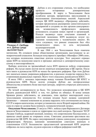 Дубчек и его сторонники считали, что необходимо
провести осторожные демократические
преобразования. В марте в Чехословакии была
ослаблена цензура, прекратились преследования за
высказывание оппозиционных мнений. Апрельский
пленум ЦК КПЧ выдвинул «Программу действий»,
которая предполагала расширение самостоятельности
предприятий и создание на них органов самоуправле-
ния, независимость профсоюзного движения,
возможность создания новых партий и организаций.
Пленум выдвинул идею сочетания плановой и
рыночной экономики. КПЧ выдвинула лозунг по-
строения «социализма с человеческим лицом». Из
этого следовало, что раньше социализм был «без
человеческого лица», то есть негуманный,
недемократический.
В мае 1968 г. вся Чехословакия была охвачена
митингами. Их созывали новые общественные организации, выступавшие за де-
мократический социализм. Большую популярность приобрел «Манифест 2000 слов»,
под которым подписались известные деятели культуры. Этот документ отрицал
право КПЧ на монополию власти и призывал двигаться к демократическому соци-
ализму и многопартийности.
Выборы делегатов на чрезвычайный съезд КПЧ принесли победу сторонникам
реформ. На съезде своих постов могли лишиться консерваторы в ЦК партии. После
него никто в руководстве КПЧ не мешал бы проводить реформы. При этом Дубчек
мог оказаться самым умеренным реформистом, и реальное лидерство перешло бы к
сторонникам радикальных перемен. Всего этого опасались руководители КПСС.
В июле 1968 г. начались переговоры между членами Политбюро ЦК КПСС и
руководством КПЧ. После долгих уговоров Дубчек дал неопределенные
обязательства установить более жесткую цензуру, запретить открытую деятельность
оппозиции.
Но четкой договоренности не было. Это позволило консерваторам в ЦК КПЧ
убедить руководителей КПСС в том, что Дубчек их обманул. В конце концов
Брежнев решил действовать, не дожидаясь, пока пройдет внеочередной съезд
чехословацких коммунистов. Его позиция позднее будет названа «доктриной
Брежнева» — никакие изменения не должны нарушить того соотношения сил между
СССР и миром капитализма, которое установилось после Второй мировой войны. Ни
одна из стран не должна была покинуть «социалистический лагерь».
Оккупация Чехословакии. 21 августа 1968 г. войска стран Варшавского Договора
вошли в Чехословакию и взяли ее территорию под свой контроль. Президент ЧССР
Людвик Свобода, кадровый военный, понимал, что сопротивление бессмысленно, и
приказал своей армии не открывать огонь. Советские десантники арестовали все
руководство ЦК КПЧ. Но народ оккупированной страны единодушно поддерживал
реформаторов. Началась кампания неповиновения советским военным и
ставленникам СССР. Большинство представителей организаций КПЧ досрочно
собрались на съезд партии, осудили агрессию и избрали реформистский ЦК.
 