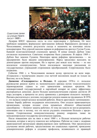 Лидерам КПСС пришлось сесть за стол переговоров с Дубчеком. От него
требовали направить формальное приглашение войскам Варшавского Договора в
Чехословакию, отменить результаты съезда и назначить на ключевые посты
консерваторов. Под угрозой насилия первым из реформистов дрогнул Густав Гусак,
бывший политзаключенный сталинских времен. В конце концов Дубчек тоже
согласился подчиниться. Советское вторжение было узаконено. В апреле 1969 г.
Дубчек был заменен Гусаком. Некоторое время реформы продолжались — на
предприятиях было введено самоуправление. Народ продолжал выходить на
демонстрации против оккупации. Но в партии уже вовсю шла чистка — из нее
исключали «оппортунистов». Затем последовали массовые увольнения из
государственных учреждений сторонников преобразований. Сопротивление было
подавлено.
События 1968 г. в Чехословакии вызвали волну протестов во всем мире.
«Социализм с человеческим лицом» стал мечтой миллионов людей не только на
Востоке, но и на Западе.
Движение «Солидарность» в Польше. В середине 1970-х гг. польское
руководство решило выйти из экономического кризиса путем технологического
перевооружения страны за счет привлечения западных кредитов. Но
неповоротливый государственный и партийный аппарат не сумел эффективно
распорядиться деньгами. Долги Польши капиталистическим странам достигли 20
млрд долларов, а проценты по долгу сравнялись с размерами польского экспорта.
Пытаясь расплатиться с долгами, государство усилило нажим на трудящихся. В 1976
г. это вызвало новый всплеск волнений рабочих. Власти арестовали «зачинщиков».
Однако борьбу рабочих поддержали интеллигенты. Они создали правозащитную
организацию, которая позднее стала называться «Комитет общественной
самообороны — Комитет защиты рабочих». К тому же власти не могли разгромить
оппозицию еще и потому, что это могло ухудшить отношения Польши с креди-
торами. Сопротивление коммунистическому режиму опиралось также на
неподконтрольную государству католическую церковь.
После повышения цен на мясо в июле 1980 г. в Польше вспыхнули рабочие
волнения, которые к августу охватили все побережье. Рабочие во главе с лидерами
правозащитной организации сформулировали свои требования. Они предполагали
улучшение жизни рабочих, предоставление им социальных гарантий, проведение
демократических реформ и создание профсоюза, независимого от правящей
 