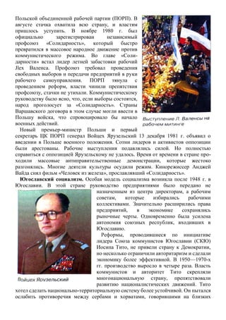 Польской объединенной рабочей партии (ПОРП). В
августе стачка охватила всю страну, и властям
пришлось уступить. В ноябре 1980 г. был
официально зарегистрирован независимый
профсоюз «Солидарность», который быстро
превратился в массовое народное движение против
коммунистического режима. Во главе «Соли-
дарности» встал лидер летней забастовки рабочий
Jlex Валенса. Профсоюз требовал проведения
свободных выборов и передачи предприятий в руки
рабочего самоуправления. ПОРП тянула с
проведением реформ, власти чинили препятствия
профсоюзу, стачки не утихали. Коммунистическому
руководству было ясно, что, если выборы состоятся,
народ проголосует за «Солидарность». Страны
Варшавского договора в этом случае могли ввести в
Польшу войска, что спровоцировало бы начало
военных действий.
Новый премьер-министр Польши и первый
секретарь ЦК ПОРП генерал Войцех Ярузельский 13 декабря 1981 г. объявил о
введении в Польше военного положения. Сотни лидеров и активистов оппозиции
были арестованы. Рабочие выступления подавлялись силой. Но полностью
справиться с оппозицией Ярузельскому не удалось. Время от времени в стране про-
ходили массовые антиправительственные демонстрации, которые жестоко
разгонялись. Многие деятели культуры осудили режим. Кинорежиссер Анджей
Вайда снял фильм «Человек из железа», прославлявший «Солидарность».
Югославский социализм. Особая модель социализма возникла после 1948 г. в
Югославии. В этой стране руководство предприятиями было передано не
назначенным из центра директорам, а рабочим
советам, которые избирались рабочими
коллективами. Значительно расширились права
предприятий, в экономике сохранялись
рыночные черты. Одновременно была усилена
автономия союзных республик, входивших в
Югославию.
Реформы, проводившиеся по инициативе
лидера Союза коммунистов Югославии (СКЮ)
Иосипа Тито, не привели страну к Демократии,
но несколько ограничили авторитаризм и сделали
экономику более эффективной. В 1950—1970-х
гг. производство выросло в четыре раза. Власть
коммунистов и авторитет Тито скрепляли
многонациональную страну, препятствовали
развитию националистических движений. Тито
хотел сделать национально-территориальную систему более устойчивой. Он пытался
ослабить противоречия между сербами и хорватами, говорившими на близких
 