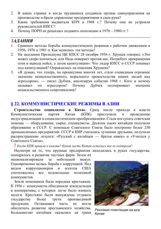 2. В каких странах и когда трудящиеся создавали органы самоуправления на
производстве и брали управление предприятиями в свои руки?
3. Какие требования выдвигала КПЧ в 1968 г.? Почему они не устроили
руководителей КПСС?
4. Почему ПОРП не решилась подавить оппозицию в 1976—1980 гг.?
ЗАДАНИЯ
1. Сравните методы борьбы коммунистических режимов с рабочим движением в
1956, 1976 и 1981 гг. Как менялись эти методы?
2. На заседании Президиума ЦК КПСС 28 октября 1956 г. Хрущев говорил: «Это
может скоро кончиться, или Надь повернет против нас. Потребует прекращения
огня и вывода войск, а затем капитуляции». Что лидер КПСС и СССР понимал
под капитуляцией? Оправдались ли опасения Хрущева?
3. «Я думаю, что теперь, по прошествии многих лет, стало очевидным огромное
значение ненасильственного, морального превосходства наших людей над
агрессором», — писал Дубчек, анализируя события 1968 г. Кого и почему
называет он агрессором? Почему Дубчек подчеркивает значение
ненасильственного сопротивления?
§ 22. КОММУНИСТИЧЕСКИЕ РЕЖИМЫ В АЗИИ
Строительство социализма в Китае. Сразу после прихода к власти
Коммунистическая партия Китая (КПК) приступила к проведению
индустриализации и социалистическим преобразованиям. Стала поступать советская
помощь — оборудование, сырье, специалисты. Десятки тысяч китайцев получили
образование в СССР. С помощью Советского Союза было построено более 250
промышленных предприятий. СССР и КНР считались лучшими друзьями, получили
распространение лозунги: «Русский с китайцем — братья навек» и «Учиться у
Советского Союза».
? Когда КПК пришла к власти? Какая часть Китая осталась вне ее контроля?
Несмотря на то, что крупные предприятия находились в руках государства,
поощрялось и развитие частных фирм. Затем их
национализировали за небольшой выкуп.
Одновременно велась борьба с коррупцией. Под
видом коррупционеров и агентов США
уничтожались все недовольные политикой
коммунистов.
Земля помещиков была передана крестьянам.
К 1956 г. коммунисты объединили земледельцев
в кооперативы, с которых легче было взимать
налоги. Крестьяне были вынуждены отдавать
государству более трети производимой
продукции. Оставшаяся часть не могла
обеспечить развитие крестьянского хозяйства.
Большинство китайцев оказались на грани
 