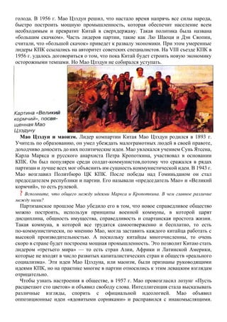 голода. В 1956 г. Мао Цзэдун решил, что настало время напрячь все силы народа,
быстро построить мощную промышленность, которая обеспечит население всем
необходимым и превратит Китай в сверхдержаву. Такая политика была названа
«большим скачком». Часть лидеров партии, такие как Лю Шаоци и Дэн Сяопин,
считали, что «большой скачок» приведет к развалу экономики. При этом умеренные
лидеры КПК ссылались на авторитет советских специалистов. На VIII съезде КПК в
1956 г. удалось договориться о том, что пока Китай будет строить новую экономику
осторожными темпами. Но Мао Цзэдун не собирался уступать.
Мао Цзэдун и маоизм. Лидер компартии Китая Мао Цзэдун родился в 1893 г.
Учитель по образованию, он умел убеждать малограмотных людей в своей правоте,
доходчиво доносить до них политические идеи. Мао увлекался учением Сунь Ятсена,
Карла Маркса и русского анархиста Петра Кропоткина, участвовал в основании
КПК. Он был популярен среди солдат-коммунистов,потому что сражался в рядах
партизан и лучше всех мог объяснить им сущность коммунистической идеи. В 1943 г.
Мао возглавил Политбюро ЦК КПК. После победы над Гоминьданом он стал
председателем республики и партии. Его называли «председатель Мао» и «Великий
кормчий», то есть рулевой.
? Вспомните, что общего между идеями Маркса и Кропоткина. В чем главное различие
между ними?
Партизанское прошлое Мао убедило его в том, что новое справедливое общество
можно построить, используя принципы военной коммуны, в которой царят
дисциплина, общность имущества, справедливость и спартанская простота жизни.
Такая коммуна, в которой все трудятся самоотверженно и бесплатно, то есть
по-коммунистически, по мнению Мао, могла заставить каждого китайца работать с
высокой производительностью. А поскольку китайцы многочисленны, то очень
скоро в стране будет построена мощная промышленность. Это позволит Китаю стать
лидером «третьего мира» — то есть стран Азии, Африки и Латинской Америки,
которые не входят в число развитых капиталистических стран и обществ «реального
социализма». Эти идеи Мао Цзэдуна, или маоизм, были признаны руководящими
идеями КПК, но на практике многие в партии относились к этим левацким взглядам
отрицательно.
Чтобы узнать настроения в обществе, в 1957 г. Мао провозгласил лозунг «Пусть
расцветают сто цветов» и объявил свободу слова. Интеллигенция стала высказывать
различные взгляды, спорить с официальной идеологией. Мао объявил
оппозиционные идеи «ядовитыми сорняками» и расправился с инакомыслящими.
 