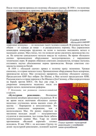 После этого партия приняла его политику «большого скачка». В 1958 г. эта политика
стала осуществляться на практике: большинство китайцев объединились в огромные
«народные коммуны» — по несколько тысяч человек в каждой. В коммуне все было
общим — от одежды до пищи — и распределялось поровну. Под управлением
командиров коммунары трудились на полях и пытались выплавлять металл в
маленьких домнах. Мао считал, что это позволит резко увеличить производство ста-
ли. Но качество самодельного металла никуда не годилось. Во время «большого
скачка» промышленное оборудование эксплуатировалось с нарушением
технических норм. В авариях обвиняли советских специалистов, которые пытались
отстаивать научно обоснованные нормы производства. Вскоре советские спе-
циалисты покинули Китай.
В 1959 г. «большой скачок» привел к полному краху экономики. Урожаи
снизились, и в стране начался голод. Промышленное оборудование было испорчено,
производство встало. Мао согласился прекратить политику «большого скачка».
Председателем КНР был избран Лю Шаоци, а Мао остался председателем КПК.
Реальная власть в стране перешла к Лю Шаоци и Дэн Сяопину, а Мао сосредоточился
на борьбе против КПСС. Он был уже стар, и
умеренные коммунисты надеялись после его
смерти начать экономические реформы.
? Вспомните, как развивался советско-китайский
конфликт.
«Культурная революция». Положение
миллионов китайцев продолжало ухудшаться. В то
же время после окончания «большого скачка»
несколько улучшилась жизнь высших слоев об-
щества — бюрократии и интеллигенции. Это
усилило социальное напряжение, чем и
воспользовался Мао. Он решил опереться на
миллионы молодых людей — полуграмотных
студентов и школьников, чьи головы были забиты
политическими идеями Мао. Удар по своим
противникам «Великий кормчий» готовил
исподволь. В мае 1966 г. он возглавил Группу по
делам «культурной революции», основной задачей
 