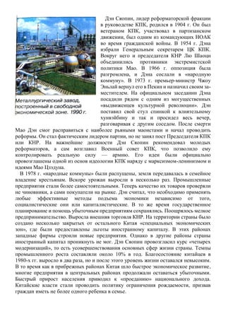 Дэн Сяопин, лидер реформаторской фракции
в руководстве КПК, родился в 1904 г. Он был
ветераном КПК, участвовал в партизанском
движении, был одним из командующих НОАК
во время гражданской войны. В 1954 г. Дэна
избрали Генеральным секретарем ЦК КПК.
Вокруг него и председателя КНР Лю Шаоци
объединились противники экстремистской
политики Мао. В 1966 г. оппозиция была
разгромлена, и Дэна сослали в «народную
коммуну». В 1973 г. премьер-министр Чжоу
Эньлай вернул его в Пекин и назначил своим за-
местителем. На официальном заседании Дэна
посадили рядом с одним из могущественных
«выдвиженцев культурной революции». Дэн
поставил свой стул спинкой к влиятельному
хунвэйбину и так и просидел весь вечер,
разговаривая с другим соседом. После смерти
Мао Дэн смог расправиться с наиболее рьяными маоистами и начал проводить
реформы. Он стал фактическим лидером партии, но не занял пост Председателя КПК
или КНР. На важнейшие должности Дэн Сяопин рекомендовал молодых
реформаторов, а сам возглавил Военный совет КПК, что позволило ему
контролировать реальную силу — армию. Его идеи были официально
провозглашены одной из основ идеологии КПК наряду с марксизмом-ленинизмом и
идеями Мао Цзэдуна.
В 1978 г. «народные коммуны» были распущены, земля передавалась в семейное
владение крестьянам. Вскоре урожаи выросли в несколько раз. Промышленные
предприятия стали более самостоятельными. Теперь качество их товаров проверяли
не чиновники, а сами покупатели на рынке. Дэн считал, что необходимо применять
любые эффективные методы подъема экономики независимо от того,
социалистические они или капиталистические. В то же время государственное
планирование и помощь убыточным предприятиям сохранялись. Поощрялось мелкое
предпринимательство. Выросла внешняя торговля КНР. На территории страны было
создано несколько закрытых от остального Китая «специальных экономических
зон», где были предоставлены льготы иностранному капиталу. В этих районах
западные фирмы строили новые предприятия. Однако в другие районы страны
иностранный капитал проникнуть не мог. Дэн Сяопин провозгласил курс «четырех
модернизаций», то есть усовершенствования основных сфер жизни страны. Темпы
промышленного роста составляли около 10% в год. Благосостояние китайцев в
1980-х гг. выросло в два раза, но и после этого уровень жизни оставался невысоким.
В то время как в прибрежных районах Китая шло быстрое экономическое развитие,
многие предприятия в центральных районах продолжали оставаться убыточными.
Быстрый прирост населения приводил к «проеданию» национального дохода.
Китайские власти стали проводить политику ограничения рождаемости, призвав
граждан иметь не более одного ребенка в семье.
 