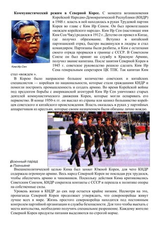 Коммунистический режим в Северной Корее. С момента возникновения
Корейской Народно-Демократической Республики (КНДР)
в 1948 г. власть в ней находилась в руках Трудовой партии
Кореи во главе с Ким Ир Сеном. Он был провозглашен
«вождем корейского народа». Ким Ир Сен (настоящее имя
Ким Сон Чжу) родился в 1912 г. Детство он провел в Китае,
где получил образование. Вступил в китайский
партизанский отряд, быстро выдвинулся в лидеры и стал
командиром. Партизаны были разбиты, и Ким с остатками
своего отряда прорвался к границе с СССР. В Советском
Союзе он был принят на службу в Красную Армию,
получил звание капитана. После занятия Северной Кореи в
1945 г. советское руководство решило сделать Ким Ир
Сена генеральным секретарем ЦК ТПК. Так капитан Ким
стал «вождем ».
В Корею было направлено большое количество советских и китайских
специалистов — корейцев по национальности, которые стали гражданами КНДР и
помогли построить промышленность и создать армию. Во время Корейской войны
под предлогом борьбы с американской агентурой Ким Ир Сен уничтожил старых
деятелей коммунистического движения Кореи, которые могли оспаривать его
первенство. В конце 1950-х гг. он выслал из страны или казнил большинство корей-
цев советского и китайского происхождения. Власть оказалась в руках у партийных
аппаратчиков из крестьян, которые своим назначением были обязаны лично вождю.
Внешнеполитической целью Кима был захват Южной Кореи, для чего КНДР
содержала огромную армию. Весь народ Северной Кореи не покладая рук трудился,
чтобы обеспечить армию и чиновников. Поскольку действия Кима критиковались
Советским Союзом, КНДР сократила контакты с СССР и перешла к политике опоры
на собственные силы.
Уровень жизни в КНДР до сих пор остается крайне низким. Несмотря на это,
пропаганда Северной Кореи продолжает утверждать, что северокорейцы живут
лучше всех в мире. Жизнь простого северокорейца находится под постоянным
контролем партийной организации и службы безопасности. Для того чтобы выехать с
места жительства, необходимо получить специальное разрешение. Каждому жителю
Северной Кореи продукты питания выделяются по строгой норме.
 