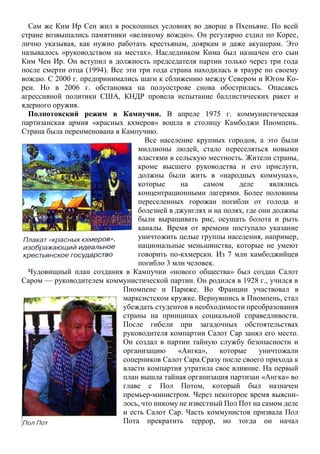 Сам же Ким Ир Сен жил в роскошных условиях во дворце в Пхеньяне. По всей
стране возвышались памятники «великому вождю». Он регулярно ездил по Корее,
лично указывая, как нужно работать крестьянам, дояркам и даже акушерам. Это
называлось «руководством на местах». Наследником Кима был назначен его сын
Ким Чен Ир. Он вступил в должность председателя партии только через три года
после смерти отца (1994). Все эти три года страна находилась в трауре по своему
вождю. С 2000 г. предпринимались шаги к сближению между Севером и Югом Ко-
реи. Но в 2006 г. обстановка на полуострове снова обострилась. Опасаясь
агрессивной политики США, КНДР провела испытание баллистических ракет и
ядерного оружия.
Полпотовский режим в Кампучии. В апреле 1975 г. коммунистическая
партизанская армия «красных кхмеров» вошла в столицу Камбоджи Пномпень.
Страна была переименована в Кампучию.
Все население крупных городов, а это были
миллионы людей, стало переселяться новыми
властями в сельскую местность. Жители страны,
кроме высшего руководства и его прислуги,
должны были жить в «народных коммунах»,
которые на самом деле являлись
концентрационными лагерями. Более половины
переселенных горожан погибли от голода и
болезней в джунглях и на полях, где они должны
были выращивать рис, осушать болота и рыть
каналы. Время от времени поступало указание
уничтожить целые группы населения, например,
национальные меньшинства, которые не умеют
говорить по-кхмерски. Из 7 млн камбоджийцев
погибло 3 млн человек.
Чудовищный план создания в Кампучии «нового общества» был создан Салот
Саром — руководителем коммунистической партии. Он родился в 1928 г., учился в
Пномпене и Париже. Во Франции участвовал в
марксистском кружке. Вернувшись в Пномпень, стал
убеждать студентов в необходимости преобразования
страны на принципах социальной справедливости.
После гибели при загадочных обстоятельствах
руководителя компартии Салот Сар занял его место.
Он создал в партии тайную службу безопасности и
организацию «Ангка», которые уничтожали
соперников Салот Сара.Сразу после своего прихода к
власти компартия утратила свое влияние. На первый
план вышла тайная организация партизан «Ангка» во
главе с Пол Потом, который был назначен
премьер-министром. Через некоторое время выясни-
лось, что никому не известный Пол Пот на самом деле
и есть Салот Сар. Часть коммунистов призвала Пол
Пота прекратить террор, но тогда он начал
 