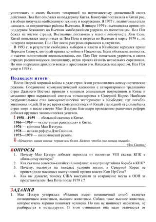 уничтожать и своих бывших товарищей по партизанскому движению.В своих
действиях Пол Пот опирался на поддержку Китая. Кампучия поставляла в Китай рис,
а в обмен получала необходимую технику и вооружения. В 1977 г. полпотовцы стали
нападать на пограничные районы Вьетнама. В январе 1979 г. вьетнамская армия при
поддержке бежавших во Вьетнам камбоджийцев ударила по полпотовцам. Пол Пот
бежал на восток страны. Вьетнамцы поставили у власти коммуниста Хун Сена.
Китай попытался заступиться за Пол Пота и вторгся во Вьетнам в марте 1979 г., но
потерпел поражение. Пол Пот после разгрома скрывался в джунглях.
В 1993 г. в результате свободных выборов к власти в Камбодже вернулся принц
Нородом Сианук, который правил до войны в Индокитае. Была объявлена амнистия,
и тысячи полпотовцев воспользовались ею. Пол Пот попытался укрепить в своих
отрядах расшатавшуюся дисциплину, отдав приказ казнить нескольких соратников.
Но они опередили дряхлого вождя и арестовали его. Находясь под арестом, Пол Пот
умер в 1998 г.
Подведем итоги
После Второй мировой войны в ряде стран Азии установились коммунистические
режимы. Соединение коммунистической идеологии с авторитарными традициями
стран Дальнего Востока привело к мощным социальным потрясениям в Китае и
созданию ярко выраженной системы тоталитаризма в Северной Корее. Наиболее
разрушительным стал коммунистический эксперимент в Камбодже, где погибли
миллионы людей. В то же время коммунистический Китай стал одной из сильнейших
стран мира и после смерти Мао Цзэдуна благодаря проведению рыночных реформ
добился крупных экономических успехов.
! 1958—1959 — «большой скачок» в Китае.
1966—1969 — «культурная революция» в Китае.
1976 — кончина Мао Цзэдуна.
1978 — начало реформ Дэн Сяопина.
1975—1979 — полпотовский режим.
 «Неважно, какая кошка: черная или белая. Важно, чтобы она ловила мышей».
(Дэн Сяопин)
ВОПРОСЫ
1. Почему Мао Цзэдун добился перехода от политики VIII съезда КПК к
«большому скачку»?
2. Как связаны советско-китайский конфликт и внутрипартийная борьба в КПК?
3. Почему, несмотря на тяжелые условия жизни, в Северной Корее не
происходило массовых выступлений против власти Ким Ир Сена?
4. Как вы думаете, почему США выступили за сохранение места в ООН за
представителем Пол Пота после 1979 г.?
ЗАДАНИЯ
1. Мао Цзэдун утверждал: «Человек имеет позвоночный столб, является
позвоночным животным, высшим животным. Собака тоже высшее животное,
которое очень хорошо понимает человека. Но она не понимает марксизма, не
разбирается в металлургии. В этом отношении она мало отличается от
 