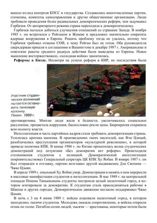 вышло из-под контроля КПСС и государства. Создавались многочисленные партии,
стачкомы, комитеты самоуправления и другие общественные организации. Люди
требовали проведения более радикальных демократических реформ, чем задумывал
Горбачев. От авторитарного режима страна переходила к демократическому.
Горбачев пытался добиться улучшения отношений со странами Запада. В ноябре
1985 г. он встретился с Рейганом в Женеве и предложил значительно сократить
ядерные вооружения в Европе. Решить проблему тогда не удалось, потому что
Горбачев требовал отмены СОИ, к чему Рейган был не готов. Оба руководителя
сверхдержав пришли к соглашению в Вашингтоне в декабре 1987 г. Американские и
советские ракеты среднего радиуса действия были выведены из Европы. Новое
мышление восторжествовало, «холодная война» закончилась.
Реформы в Китае. Несмотря на успехи реформ в КНР, их последствия были
противоречивы. Многие люди жили в бедности, увеличивалось социальное
расслоение, процветала коррупция, баснословно росли цены. Бюрократия сохраняла
всю полноту власти.
Интеллигенция и часть партийных кадров стали требовать демократизации страны.
Усилилась критика маоизма. В произведениях таких писателей, как Фэн Цзицай,
разоблачались преступления организаторов «культурной революции», к которой
привела политика КПК. В конце 1986 г. по Китаю прокатилась волна студенческих
демонстраций под лозунгами «Без демократии нет реформ». Происходили
столкновения студентов с полицией. Демократической интеллигенции
покровительствовал Генеральный секретарь ЦК КПК Ху Яобан. В январе 1987 г. он
был отправлен в отставку, партию возглавил другой выдвиженец Дэн Сяопина —
Чжао Цзыян.
В апреле 1989 г. опальный Ху Яобан умер. Демонстрации в память о нем переросли
в массовые манифестации студентов и интеллигенции. В мае 1989 г. на центральной
площади Пекина Тяньаньмынь студенты построили целый палаточный город, в ко-
тором агитировали за демократию. К студентам стали присоединяться рабочие в
Шанхае и других городах. Демократическое движение негласно поддерживал Чжао
Цзыян.
В ночь с 3 на 4 июня 1989 г. войска атаковали палаточный город, в котором
находились тысячи студентов. Молодежь оказала сопротивление, и войска открыли
огонь по толпе. Погибли сотни людей, тысячи — арестованы, некоторые потом были
 