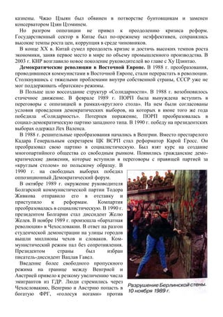 казнены. Чжао Цзыян был обвинен в потворстве бунтовщикам и заменен
консерватором Цзян Цзэминем.
Но разгром оппозиции не привел к преодолению кризиса реформ.
Государственный сектор в Китае был по-прежнему неэффективен, сохранялись
высокие темпы роста цен, коррупция в среде чиновников.
В конце XX в. Китай сумел преодолеть кризис и достичь высоких темпов роста
экономики, заняв первое место в мире по объему промышленного производства. В
2003 г. КНР возглавило новое поколение руководителей во главе с Ху Цзинтао.
Демократические революции в Восточной Европе. В 1988 г. преобразования,
проводившиеся коммунистами в Восточной Европе, стали перерастать в революции.
Столкнувшись с тяжелыми проблемами внутри собственной страны, СССР уже не
мог поддерживать «братские» режимы.
В Польше шло воссоздание структур «Солидарности». В 1988 г. возобновилось
стачечное движение. В феврале 1989 г. ПОРП была вынуждена вступить в
переговоры с оппозицией в рамках«круглого стола». На нем были согласованы
условия проведения демократических выборов, на которых в июне того же года
победила «Солидарность». Потерпев поражение, ПОРП преобразовалась в
социал-демократическую партию западного типа. В 1990 г. победу на президентских
выборах одержал Jlex Валенса.
В 1988 г. решительные преобразования начались в Венгрии. Вместо престарелого
Кадара Генеральным секретарем ЦК ВСРП стал реформатор Карой Гросс. Он
преобразовал свою партию в социалистическую. Был взят курс на создание
многопартийного общества со свободным рынком. Появились гражданские демо-
кратические движения, которые вступили в переговоры с правящей партией за
«круглым столом» по польскому образцу. В
1990 г. на свободных выборах победил
оппозиционный Демократический форум.
В октябре 1989 г. окружение руководителя
Болгарской коммунистической партии Тодора
Живкова отправило его в отставку и
приступило к реформам. Компартия
преобразовалась в социалистическую. В 1990 г.
президентом Болгарии стал диссидент Желю
Желев. В ноябре 1989 г. произошла «бархатная
революция» в Чехословакии. В ответ на разгон
студенческой демонстрации на улицы городов
вышли миллионы чехов и словаков. Ком-
мунистический режим пал без сопротивления.
Президентом страны был избран
писатель-диссидент Вацлав Гавел.
Введение более свободного пропускного
режима на границе между Венгрией и
Австрией привело к резкому увеличению числа
эмигрантов из ГДР. Люди стремились через
Чехословакию, Венгрию и Австрию попасть в
богатую ФРГ, «голосуя ногами» против
 