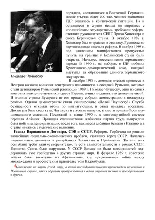 порядков, сложившихся в Восточной Германии.
После отъезда более 200 тыс. человек экономика
ГДР оказалась в критической ситуации. Но и
оставшиеся в стране немцы не мирились с
«полицейским государством», требовали реформ,
отставки руководителя СЕПГ Эриха Хонеккера и
сноса Берлинской стены. В октябре 1989 г.
Хонеккер был отправлен в отставку. Руководство
партии заявило о начале реформ. В ноябре 1989 г.
под давлением манифестантов пропускные
пункты на границе у Берлинской стены были
открыты. Началось воссоединение германского
народа. В 1990 г. на выборах в ГДР победил
Христианско-демократический союз, который
выступал за образование единого германского
государства.
В декабре 1989 г. демократические процессы в
Венгрии вызвали волнения венгерского меньшинства в соседней Румынии, которые
стали детонатором Румынской революции 1989 г. Николае Чаушеску, один из самых
жестоких коммунистических лидеров Европы, решил подавить это движение силой.
В столице страны Бухаресте по его приказу собрали демонстрацию в поддержку
режима. Однако демонстранты стали скандировать: «Долой Чаушеску!» Служба
безопасности открыла огонь по митингующим, в ответ началось восстание.
Диктатура была свергнута, Чаушеску и его жена казнены, к власти пришел Фронт на-
ционального спасения. Последней в конце 1990 г. к многопартийной системе
перешла Албания. Правящая сталинистская Албанская партия труда вынуждена
была пойти на демократизацию после того, как массы албанцев бежали в Италию, а в
стране начались студенческие волнения.
Распад Варшавского Договора, СЭВ и СССР. Реформы Горбачева не решили
важнейших социально-экономических проблем, стоявших перед СССР. Начались
национальные движения в республиках Закавказья и Прибалтики. Жители этих
республик требо вали «суверенитета», то есть самостоятельности в рамках СССР.
Единство Союза было нарушено. У СССР больше не было возможностей под-
держивать свое господство в других странах мира. В феврале 1989 г. советские
войска были выведены из Афганистана, где продолжилась война между
моджахедами и просоветским правительством Наджибуллы.
Покажите на карте (след. стр), в какой последовательности происходили изменения в
Восточной Европе, каким образом преобразования в одних странах вызывали преобразования
в других.
 