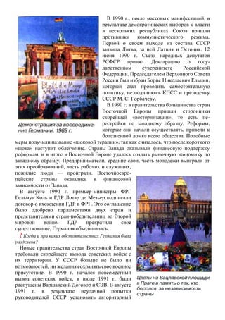 В 1990 г., после массовых манифестаций, в
результате демократических выборов к власти
в нескольких республиках Союза пришли
противники коммунистического режима.
Первой о своем выходе из состава СССР
заявила Литва, за ней Латвия и Эстония. 12
июня 1990 г. Съезд народных депутатов
РСФСР принял Декларацию о госу-
дарственном суверенитете Российской
Федерации. Председателем Верховного Совета
России был избран Борис Николаевич Ельцин,
который стал проводить самостоятельную
политику, не подчиняясь КПСС и президенту
СССР М. С. Горбачеву.
В 1990 г. в правительства большинства стран
Восточной Европы пришли сторонники
скорейшей «вестернизации», то есть пе-
рестройки по западному образцу. Реформы,
которые они начали осуществлять, привели к
болезненной ломке всего общества. Подобные
меры получили название «шоковой терапии», так как считалось, что после короткого
«шока» наступит облегчение. Страны Запада оказывали финансовую поддержку
реформам, и в итоге в Восточной Европе удалось создать рыночную экономику по
западному образцу. Предприниматели, средние слои, часть молодежи выиграли от
этих преобразований, часть рабочих и служащих,
пожилые люди — проиграли. Восточноевро-
пейские страны оказались в финансовой
зависимости от Запада.
В августе 1990 г. премьер-министры ФРГ
Гельмут Коль и ГДР Лотар де Мезьер подписали
договор о вхождении ГДР в ФРГ. Это соглашение
было одобрено парламентами двух стран и
представителями стран-победительниц во Второй
мировой войне. ГДР прекратила свое
существование, Германия объединилась.
? Когда и при каких обстоятельствах Германия была
разделена?
Новые правительства стран Восточной Европы
требовали скорейшего вывода советских войск с
их территории. У СССР больше не было ни
возможностей, ни желания сохранять свое военное
присутствие. В 1990 г. начался повсеместный
вывод советских войск, в июле 1991 г. были
распущены Варшавский Договор и СЭВ. В августе
1991 г. в результате неудачной попытки
руководителей СССР установить авторитарный
 