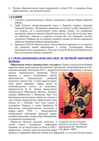 4. Почему оборонительные виды вооружений в начале XX в. оказались более
эффективными, чем наступательные?
ЗАДАНИЯ
1. Составьте хронологическую таблицу «Основные события Первой мировой
войны».
2. Граф Сеченьи, австро-венгерский посол в Берлине, говорил канцлеру
Германии Бюлову: «Я выражаю сожаление по поводу судьбы эрцгерцога и
его супруги, но с политической точки зрения думаю, что устранение
наследника престола явилось Божьей благодатью. Если бы он остался жив,
его фанатизм, энергия и упорство создали бы для Германии плохого
союзника». Опираясь на это мнение, покажите, можно ли считать сараевское
убийство причиной Первой мировой войны.
3. Президент США В. Вильсон писал: «Если победит Германия, то это изменит
ход развития нашей цивилизации и сделает Соединенные Штаты
милитаристским государством». Что имел в виду В. Вильсон? Какими могли
быть последствия победы Германии?
§ 3. РЕВОЛЮЦИОННАЯ ВОЛНА ПОСЛЕ ПЕРВОЙ МИРОВОЙ
ВОЙНЫ
Образование новых национальных государств. Одним из результатов Первой
мировой войны явился распад Российской, Германской, Австро-Венгерской и Ос-
манской империй. Революция 1917 г. превратила Россию в республику и вызвала
подъем национальных движений. После
прихода к власти большевиков многие
представители национальных движений
выступили против них. Следуя провозглашен-
ному ранее принципу «права наций на
самоопределение вплоть до отделения»,
правительство В. И. Ленина предоставило
независимость Финляндии, Польше, Украине,
странам Прибалтики и Закавказья. При этом
большевики рассчитывали привести к власти в
этих странах коммунистов и фактически снова
связать их с Россией. Этот план удался в
отношении Украины и стран Закавказья. В
Финляндии коммунистическое восстание в
январе—марте 1918 г. былоподавлено
совместными действиями финской армии,
которой командовал генерал Карл Маннергейм,
и германских интервентов.
Правители Польши пытались включить в
состав своего государства территорию
Украины, но их наступление на Киев в 1920 г.
провалилось. Однако советско-польская война
привела к поражению Красной Армии под Варшавой, и в состав Польши вошла
 