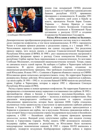 режим (так называемый ГКЧП) реальная
власть перешла от Горбачева к руководителям
бывших республик СССР, принявших
Декларации о независимости. В декабре 1991
г., чтобы закрепить свой успех в борьбе за
власть, президенты России Борис Ельцин,
Украины — Леонид Кравчук и глава
Верховного Совета Белоруссии Станислав
Шушкевич подписали в Беловежской Пуще
соглашение о роспуске СССР и создании
Содружества Независимых Государств.
Распад Югославии и войны на Балканах.
Демократические преобразования разрушили прежнюю систему власти и «высвобо-
дили» множество конфликтов, в том числе межнациональных. В 1992 г. парламенты
Чехии и Словакии приняли решение о разделении страны, и с 1 января 1993 г.
Чехословакия перестала существовать как единое государство. Это разделение
прошло мирно, чего нельзя сказать о распаде Социалистической Федеративной
Республики Югославии (СФРЮ). В 1990 г. рост националистических настроений в
республиках федерации привел к распаду Союза коммунистов Югославии. В
республике Сербия партия была переименована в социалистическую. Ее возглавил
Слободан Милошевич, отстаивавший националистические позиции. Теперь страну
не связывала власть одной партии. На выборах в Сербии и Черногории победили
социалисты. В других республиках победили партии, созданные по
национально-религиозному принципу. Они требовали отделения от социалистиче-
ской Югославии. В июне 1991 г. Словения и Хорватия объявили о выходе из СФРЮ.
Югославская армия попыталась воспрепятствовать этому. На территории Хорватии
развернулись боевые действия. Югославской армии удалось закрепиться в районах,
где жили сербы. В 1991—1992 гг. из состава бывшей СФРЮ вышли все республики,
кроме Сербии и Черногории, которые в апреле 1992 г. образовали Союзную
Республику Югославию (СРЮ).
Распад страны привел к новым кровавым конфликтам. На территории Хорватии не
прекращались столкновения между хорватами и оставшимися там сербами. В 1992 г.
противоборство общин в Боснии и Герцеговине: мусульман-боснийцев, като-
ликов-хорватов и православных сербов — вылилось в военную конфронтацию. Под
давлением международного сообщества мусульмане и хорваты создали
объединенное правительство, которое было признано ООН. Сербы отказались
подчиниться этому правительству и выступили за присоединение сербских районов
Боснии и Герцеговины к СРЮ. Вскоре и хорваты решили присоединиться к
Хорватии и атаковали как сербов, так и мусульман. Началась гражданская война, в
ходе которой Запад и мусульманские страны поддерживали мусульман и боснийских
хорватов, а СРЮ — боснийских сербов. Обе стороны проводили кровавые
этнические чистки. Военный успех сопутствовал сербам, они осадили столицу
Боснии и Герцеговины Сараево. Чтобы лишить СРЮ возможности оказывать
поддержку сербам, живущим в республике, на Югославию были наложены
международные экономические санкции. В 1995 г. страны НАТО вмешались в
конфликт, подвергли воздушным бомбардировкам сербские войска и мирное
 