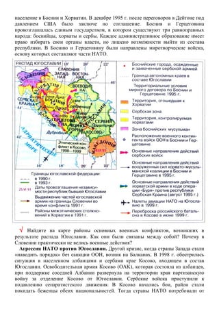 население в Боснии и Хорватии. В декабре 1995 г. после переговоров в Дейтоне под
давлением США было заключе но соглашение. Босния и Герцеговина
провозглашалась единым государством, в котором существуют три равноправных
народа: боснийцы, хорваты и сербы. Каждое административное образование имеет
право избирать свои органы власти, но лишено возможности выйти из состава
республики. В Боснию и Герцеговину были направлены миротворческие войска,
основу которых составляют части НАТО.
 Найдите на карте районы основных военных конфликтов, возникших в
результате распада Югославии. Как они были связаны между собой? Почему в
Словении практически не велись военные действия?
Агрессия НАТО против Югославии. Другой кризис, когда страны Запада стали
«наводить порядок» без санкции ООН, возник на Балканах. В 1998 г. обострилась
ситуация в населенном албанцами и сербами крае Косово, входящем в состав
Югославии. Освободительная армия Косово (OAK), которая состояла из албанцев,
при поддержке соседней Албании развернула на территории края партизанскую
войну за отделение Косово от Югославии. Сербские войска приступили к
подавлению сепаратистского движения. В Косово начались бои, район стали
покидать беженцы обеих национальностей. Тогда страны НАТО потребовали от
 