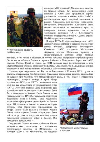 президента Югославии С. Милошевича вывести
из Косово войска. Без согласования своей
позиции с ООН они предъявили сербам
ультиматум: или ввод в Косово войск НАТО и
предоставление краю широкой автономии в
рамках Югославии, или военное «наказание»
Югославии. Представители Югославии были
готовы согласиться на автономию края, но
выступили против оккупации части их
территории войсками НАТО. Югославскую
позицию поддерживала Россия. Однако страны
НАТО прервали переговоры.
В марте 1999 г. Генеральный секретарь НАТО
Хавьер Салана впервые в истории блока отдал
приказ бомбить суверенное государство.
Самолеты НАТО атаковали Югославию.
Агрессия против Югославии привела к
многочисленным жертвам среди мирных
жителей, в том числе и албанцев. В Косово началось наступление сербской армии.
Сотни тысяч албанцев бежали из края в Албанию и Македонию. Агрессию НАТО
осудили Россия, Китай и Индия, но ООН показала свою беспомощность в деле
урегулирования кризиса, возникшего в Европе. Стало ясно, что США и их союзники
защищают в этой войне не права албанцев, а собственные интересы.
Наконец, при посредничестве России и Финляндии к 10 июня 1999 г. удалось
достичь прекращения бомбардировок. Югославия согласилась вывести свои войска
из Косово при условии, что международные силы, в том числе и российские
миротворцы, которые войдут в край, будут
подчиняться ООН, а не НАТО. Но основная часть
этих сил все же состояла из подразделений стран
НАТО. Этот блок пытался даже подчинить себе
российские войска, которые также должны были
быть размещены в Косово. Пока Россия не со-
гласилась на это, НАТО отказывался пропустить
российские силы в Косово. Тогда российские
десантники предприняли смелый рейд из Боснии
через Югославию в Косово и заняли аэродром
столицы края Приштины. Пользоваться им
теперь можно было только с согласия России.
После этого страны Запада вынуждены были
пойти на уступки и допустить самостоятельное
размещение российских войск в Косово. Они
находились там до 2003 г.
Государства Запада оказали албанцам Косово
экономическую поддержку и продолжили
политическое давление на Югославию. На
выборах 2000 г. ни Милошевич, ни кандидат
 