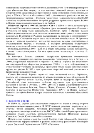 оппозиции не получили абсолютного большинства голосов. Но в преддверии второго
тура Милошевич был свергнут в ходе массовых волнений, позднее арестован и
предстал перед международным трибуналом в Гааге (не признав себя виновным, он
умер в 2006 г.). Остатки Югославии в 2006 г. окончательно распались на два са-
мостоятельных государства — Сербию и Черногорию. Под прикрытием войск НАТО
албанские экстремисты нападали на сербов, разрушали православные храмы. В 2008
г. Косово провозгласило независимость от Сербии.
Восточная Европа в 1990-х гг. и начале XXI в. В 1990-х гг. в большинстве стран
Восточной Европы продолжались реформы в русле «шоковой терапии». Однако их
результаты не везде были одинаковыми. Например, Чехия и Венгрия сумели
добиться привлечения западных капиталов, и экономика этих стран стала динамично
развиваться. В Болгарии и Румынии вестернизация не привела к экономическому
процветанию. Следствием неудач стала политическая нестабильность. В Румынии
время от времени происходят шахтерские волнения, которые сопровождаются
столкновениями рабочих с полицией. В Болгарии длительные студенческие
волнения позволили либералам отстранить от власти социалистическую партию.
В Польше, напротив, в 1995—2005 гг. у власти находились бывшие коммунисты,
ставшие социал-демократами. Но они продолжали прозападную политику JI.
Валенсы.
В некоторых бывших советских республиках произошли политические
перевороты, известные как «цветные революции» («революция роз» в Грузии — в
2003 г. и «оранжевая революция» в Украине — в 2004 г.). По форме они напоминают
восточноевропейские «бархатные революции» 1980-х гг., но в действительности
общественное устройство не меняется, а происходит только замена одной правящей
группы на другую. В 2005 г. при проведении очередной «цветной революции» в
Киргизии произошли погромы.
Страны Восточной Европы стремятся стать органичной частью Евросоюза,
надеясь, что это позволит их народам со временем попасть в «золотой миллиард». В
2004 г. в Евросоюз вошли Польша, Венгрия, Чехия и государства Прибалтики.
Европейский союз унаследовал проблему нарушения прав русскоязычного
населения в Латвии и Эстонии. В 1999—2004 гг. в состав Североатлантического
блока были приняты Венгрия, Польша, Чехия, Словения, Словакия, Румыния,
Болгария и государства Прибалтики. Расширение НАТО на Восток вызывает
протесты со стороны России, которая опасается возможного конфликта в Восточной
Европе.
Подведем итоги
В 1980-х гг. страны социалистического содружества вошли в полосу острого
социально-экономического кризиса. В СССР начались реформы, затронувшие все
стороны жизни общества. Китайское руководство пошло на подавление
демократических выступлений молодежи. В СССР и Восточной Европе гражданские
движения сумели свергнуть коммунистические режимы. Произошел распад
Советского Союза, Югославии и Чехословакии.
Политическая система стран Восточной Европы стала либеральной, рыночные
экономические реформы привели к резкому социальному расслоению. Некоторые
страны Восточной Европы вошли в НАТО и Евросоюз.
 