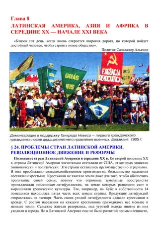 Глава 8
ЛАТИНСКАЯ АМЕРИКА, АЗИЯ И АФРИКА В
СЕРЕДИНЕ XX — НАЧАЛЕ XXI ВЕКА
«Близок тот день, когда вновь откроется широкая дорога, по которой пойдет
достойный человек, чтобы строить новое общество».
Политик Сальвадор Альенде
§ 24. ПРОБЛЕМЫ СТРАН ЛАТИНСКОЙ АМЕРИКИ,
РЕВОЛЮЦИОННОЕ ДВИЖЕНИЕ И РЕФОРМЫ
Положение стран Латинской Америки в середине XX в. Ко второй половине XX
в. страны Латинской Америки значительно отставали от США, от которых зависели
экономически и политически. Эти страны оставались преимущественно аграрными.
В них преобладало сельскохозяйственное производство, большинство населения
составляли крестьяне. Крестьянам не хватало земли даже для того, чтобы обеспечить
пропитание своей семье, потому что огромные земельные пространства
принадлежали помещикам-латифундистам, на земле которых разводили скот и
выращивали тропические культуры. Так, например, на Кубе в собственности 14
помещиков находилась пятая часть всех земель страны. Продукция латифундий
отправлялась на экспорт. Часть своих угодий латифундисты сдавали крестьянам в
аренду. С ростом населения на каждого крестьянина приходилось все меньше и
меньше земли. Сельские жители разорялись, под угрозой голода многие из них
уходили в города. Но в Латинской Америке еще не было развитой промышленности,
 
