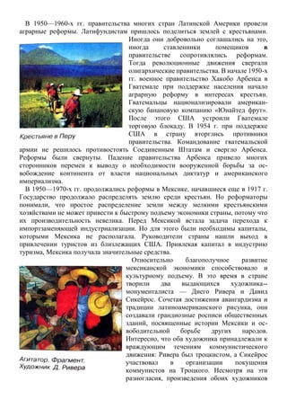 В 1950—1960-х гг. правительства многих стран Латинской Америки провели
аграрные реформы. Латифундистам пришлось поделиться землей с крестьянами.
Иногда они добровольно соглашались на это,
иногда ставленники помещиков в
правительстве сопротивлялись реформам.
Тогда революционные движения свергали
олигархические правительства. В начале 1950-х
гг. военное правительство Хакобо Арбенса в
Гватемале при поддержке населения начало
аграрную реформу в интересах крестьян.
Гватемальцы национализировали американ-
скую банановую компанию «Юнайтед фрут».
После этого США устроили Гватемале
торговую блокаду. В 1954 г. при поддержке
США в страну вторглись противники
правительства. Командование гватемальской
армии не решилось противостоять Соединенным Штатам и свергло Арбенса.
Реформы были свернуты. Падение правительства Арбенса привело многих
сторонников перемен к выводу о необходимости вооруженной борьбы за ос-
вобождение континента от власти национальных диктатур и американского
империализма.
В 1950—1970-х гг. продолжались реформы в Мексике, начавшиеся еще в 1917 г.
Государство продолжало распределять землю среди крестьян. Но реформаторы
понимали, что простое распределение земли между мелкими крестьянскими
хозяйствами не может привести к быстрому подъему экономики страны, потому что
их производительность невелика. Перед Мексикой встала задача перехода к
импортзаменяющей индустриализации. Но для этого были необходимы капиталы,
которыми Мексика не располагала. Руководители страны нашли выход в
привлечении туристов из близлежащих США. Привлекая капитал в индустрию
туризма, Мексика получала значительные средства.
Относительно благополучное развитие
мексиканской экономики способствовало и
культурному подъему. В это время в стране
творили два выдающихся художника--
монументалиста — Диего Ривера и Давид
Сикейрос. Сочетая достижения авангардизма и
традиции латиноамериканского рисунка, они
создавали грандиозные росписи общественных
зданий, посвященные истории Мексики и ос-
вободительной борьбе других народов.
Интересно, что оба художника принадлежали к
враждующим течениям коммунистического
движения: Ривера был троцкистом, а Сикейрос
участвовал в организации покушения
коммунистов на Троцкого. Несмотря на эти
разногласия, произведения обоих художников
 