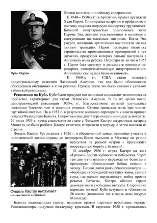 близки по стилю и идейному содержанию.
В 1940—1950-х гг. в Аргентине правил президент
Хуан Перон. Он опирался на армию и профсоюзы и
поэтому ощущал широкую поддержку трудящихся.
Большой популярностью пользовалась жена
Перона Эва, активно участвовавшая в политике и
выступавшая на массовых митингах. Когда Эва
умерла, миллионы аргентинцев восприняли это как
личную трагедию. Перон проводил политику
строительства промышленных предприятий в тех
отраслях, продукция которых раньше поступала в
Аргентину из-за рубежа. Несмотря на то что в 1955
г. Перон был свергнут в результате военного пе-
реворота, импортзамещающую индустриализацию
Аргентины уже нельзя было остановить.
В 1960-х гг. США стали помогать
индустриальному развитию Латинской Америки, так как были обеспокоены
обострением обстановки в этом регионе. Прежде всего это было связано с успехом
кубинской революции.
Революция на Кубе. Кубе были присущи все основные социально-экономические
проблемы, характерные для стран Латинской Америки. В то же время после
демократической революции 1930-х гг. благосостояние жителей улучшалось
несколько быстрее, чем в соседних странах. Страна привыкла жить при много-
партийной системе. Но в 1952 г. в результате военного переворота к власти пришел
генерал Фульхенсио Батиста. Сопротивление диктатуре оказали молодые демократы.
26 июля 1953 г. кучка смельчаков во главе с Фиделем Кастро штурмовала казарму
Монкада, но была разбита. Кастро схватили, отправили в тюрьму, а затем выслали из
страны.
Фидель Кастро Рус родился в 1926 г. в обеспеченной семье, принимал участие в
политической жизни страны до переворота.После высылки в Мексику он решил
вернуться на родной остров и продолжить
вооруженную борьбу с Батистой.
В декабре 1956 г. отряд Кастро на яхте
«Гранма» достиг кубинского побережья. Через
три дня мучительного перехода по болотам и
предгорьям обессиленные бойцы попали в
засаду. Только двенадцать революционеров —
«барбудос» (бородачей) остались живы, ушли в
горы, где начали партизанскую войну против
режима Батисты. Кастро обещал стране
демократию и свободные выборы. Сторонники
партизан по всей Кубе вступали в «Движение
26 июля» (названное так в честь даты штурма
Монкады).
Батиста недооценивал угрозу, направив против партизан небольшие отряды.
Революционеры получали поддержку крестьян. В середине 1958 г. провалилось
 