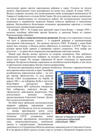 наступление армии против партизанских районов в горах. Солдаты не хотели
воевать. Партизанские очаги расширялись по всему югу страны. В конце 1958 г.
Фидель отправил колонны под командованием своих командиров (команданте) Че
Гевары и Съенфуэгоса к столице Кубы Гаване. На пути партизан лежали десятки рек,
их ждали превосходящие по численности войска. Но полководческое искусство
команданте и невероятное мужество бойцов помогли пробиться в намеченные
районы. Неспособность батистовцев остановить продвижение партизан к столице
окончательно деморализовала режим.
В декабре 1958 г. Че Гевара взял крупный город Санта-Клару. 1 января 1959 г.
началась всеобщая забастовка против Батисты, и диктатор бежал из страны.
Революционеры победили.
Переход Кубы к социалистическому развитию. Кастро и его соратники считали,
что путь к процветанию страны — в аграрной реформе и национализации
иностранной собственности. Это вызвало протесты США. В борьбе с ними Кубе
нужен был союзник, и Фидель решил обратиться за помощью к СССР. Через не-
которое время Куба заявила о намерении строить социализм. Этот выбор дал
результат — в страну была направлена массированная советская помощь.
Новый курс Кастро вызвал протесты со стороны демократов. Они требовали
проведения демократических выборов, на которых народ мог бы решить, каким
путем идти стране. Но лидеры «Движения 26 июля» отказались от проведения
выборов. На протесты бывших соратников по антибатистовской борьбе, в том числе
и партизанских командиров, Кастро ответил репрессиями.
Количество противников нового режима множилось. Начались террористические
акты против новых властей, в горах Эскамбрая
возобновилась партизанская война — на этот
раз против «фиделистов», то есть режима
Кастро. США поддерживали эту борьбу. В
апреле 1961 г. на побережье Кубы в местечке
Плая-Хирон высадилась бригада
подготовленных ЦРУ кубинских эмигрантов.
Они собирались свергнуть Кастро. Но
«фиделисты» действовали решительно. Они
использовали военную технику,
предоставленную Советским Союзом. Десант
был полностью разгромлен.
На Кубе была проведена последовательная
аграрная реформа, передавшая землю
крестьянам. Но Кастро на этом не остановился
— вскоре крестьянские земли стали
передаваться государственным хозяйствам. С
помощью СССР создавались новые
промышленные предприятия: металлургиче-
ские, машиностроительные, химические
заводы и электростанции. Экономическая
зависимость от Соединенных Штатов сменилась зависимостью от Советского Союза.
В то же время на Кубе удалось создать одну из лучших в Латинской Америке систем
 