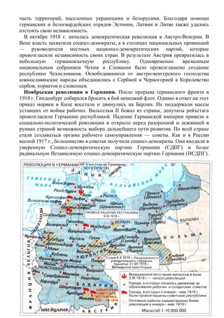 часть территорий, населенных украинцами и белорусами. Благодаря помощи
германских и белогвардейских отрядов Эстонии, Латвии и Литве также удалось
отстоять свою независимость.
В октябре 1918 г. началась демократическая революция в Австро-Венгрии. В
Вене власть захватили социал-демократы, а в столицах национальных провинций
— руководители местных национал-демократических партий, которые
провозгласили независимость своих стран. В результате Австрия превратилась в
небольшую германоязычную республику. Одновременно временным
национальным собранием Чехии и Словакии было провозглашено создание
республики Чехословакия. Освободившиеся от австро-венгерского господства
южнославянские народы объединились с Сербией и Черногорией в Королевство
сербов, хорватов и словенцев.
Ноябрьская революция в Германии. После прорыва германского фронта в
1918 г. Гинденбург собирался бросить в бой немецкий флот. Однако в ответ на этот
приказ моряки в Киле восстали и двинулись на Берлин. Их поддержали массы
уставших от войны рабочих. Вильгельм II бежал из страны, депутаты рейхстага
провозгласили Германию республикой. Падение Германской империи привело к
социально-политической революции и открыло перед разоренной и лежавшей в
руинах страной возможность выбора дальнейшего пути развития. По всей стране
стали создаваться органы рабочего самоуправления — советы. Как и в России
весной 1917 г., большинство в советах получили социал-демократы. Они входили в
умеренную Социал-демократическую партию Германии (СДПГ) и более
радикальную Независимую социал-демократическую партию Германии (НСДПГ).
 
