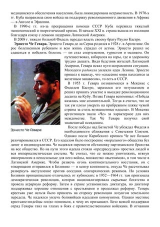 медицинского обеспечения населения, была ликвидирована неграмотность. В 1970-х
гг. Куба направляла свои войска на поддержку революционного движения в Африке
— в Анголе и Эфиопии.
В 1990-е гг. из-за прекращения помощи СССР Куба пережила тяжелый
экономический и энергетический кризис. В начале XXI в. страна вышла из изоляции
благодаря союзу с левыми лидерами Латинской Америки.
В 2008 г. тяжело больной Фидель передал власть своему брату Раулю Кастро.
Эрнесто Че Гевара. Эрнесто Гевара де ла Серна родился в 1928 г. в Аргентине. Он
рос болезненным ребенком и всю жизнь страдал от астмы. Эрнесто решил не
сдаваться и победить болезнь — он стал спортсменом, туристом и медиком. Он
путешествовал, взбирался на горы, где и здоровому
трудно дышать. Видя бедствия жителей Латинской
Америки, Гевара искал пути исправления ситуации.
Молодого радикала увлекли идеи Ленина. Эрнесто
пришел к выводу, что «спасение мира находится за
железным занавесом», то есть в СССР.
В 1955 г. Гевара познакомился в Мексике с
Фиделем Кастро, заразился его энтузиазмом и
решил принять участие в высадке революционного
десанта на Кубу. Позже Гевара вспоминал: «Победа
казалась мне сомнительной. Тогда я считал, что не
так уж плохо умереть на прибрежном пляже чужой
страны за столь возвышенные идеалы». В Мексике
аргентинцев звали «Че» за характерное для них
междометие. Так Че Гевара получил свой
знаменитый псевдоним.
После победы над Батистой Че убеждал Фиделя в
необходимости сближения с Советским Союзом.
Однако после Карибского кризиса Че все больше
разочаровывался в СССР. Его идеалом было построение «морального» общества без
денег и индивидуализма. Че надеялся перенести обстановку партизанского братства
на все общество. Но на пути этого идеала стояли «предрассудки» простых людей и
вся империалистическая система. Че считал, что ее можно уничтожить, втянув
империализм в непосильные для него войны, множество «вьетнамов», в том числе в
Латинской Америке. Чтобы разжечь огонь континентального восстания, он с
товарищами отправился в Боливию — в центр континента, откуда Че рассчитывал
развернуть наступление против соседних олигархических режимов. Но условия
Боливии принципиально отличались от кубинских: в 1952—1964 гг. там произошла
демократическая революция, которая национализировала сырьевые богатства и
провела аграрную реформу. Затем в стране установилась диктатура, но диктатор
поддерживал хорошие отношения с крестьянами и продолжал реформу. Теперь
крестьян уже нельзя было привлечь на сторону революции лозунгом земельного
передела. Че надеялся увлечь боливийцев идеалами коммунизма. Однако местные
крестьяне-индейцы плохо понимали, к чему их призывают. Безо всякой поддержки
отряд Гевары таял на глазах в боях с правительственными войсками. В отчаянии
 