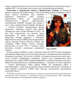 вождь с мировым именем вел нескольких оставшихся бойцов по пустынным горам. 8
октября 1967 г. он был ранен, взят в плен и на следующий день расстрелян.
Революции и гражданские войны в Центральной Америке. В Никарагуа
правила династия диктаторов Самоса. Этой семье принадлежали обширные земли и
целые отрасли экономики. Под влиянием
кубинской революции здесь началась
партизанская война под руководством
Сандинистского фронта национального
освобождения (СФНО), который был назван в
честь героя освободительной борьбы Никарагуа
— Аугусто Сандино. Одновременно против
президента Анастасио Самосы вели борьбу
либералы во главе с Педро Чаморро. В 1978 г. он
был убит самосистами, что вызвало взрыв
возмущения. В стране началась всеобщая
забастовка, которая переросла в восстание.
Партизанские отряды СФНО вошли в крупнейшие
города, включая столицу Манагуа. Однако при
поддержке США Самосе удалось подавить
выступление. В июле 1979 г. началось новое
восстание, которое закончилось свержением
Самосы.
К власти пришел СФНО во главе с Даниэлем Ортегой. СССР и Куба поддержали
новый режим. Партизаны не стали делиться властью с демократическими партиями и
установили диктатуру. Так же как и на Кубе, это вызвало недовольство части насе-
ления, которая поддерживала демократов. Другая часть никарагуанцев была
привлечена на сторону СФНО аграрной реформой и социалистическими лозунгами.
Общество вновь раскололось, противники режима — «контрас» (от слова «против»)
— начали партизанскую войну против СФНО. Их поддержали США, а
революционеров — Куба. Среди «контрас» были и бывшие самосисты, и либералы, и
даже бывший команданте СФНО Эден Пастора, недовольный диктаторской
политикой Ортеги.
 Найдите на карте (след. стр) страны, в которых: произошли революции; революционные
выступления были подавлены в результате военного вмешательства США; произошли
военные перевороты; были проведены аграрные реформы.
 