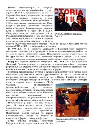 Победа революционеров в Никарагуа
активизировала вооруженную борьбу в соседних
странах. В 1979 г. революционеры во главе с
Морисом Бишопом захватили власть на острове
Гренада и передали предприятия в руки
кооперативов, состоявших из их работников. В
1980 г. развернулась гражданская война в Саль-
вадоре и усилилась давнишняя гражданская
война в Гватемале. Революционерам помогали
Куба и Никарагуа, а через них и СССР.
Контрреволюционеров поддерживали США.
Революционеры-марксисты и их противники
действовали очень жестко, и от этого в первую
очередь страдало мирное население. Но ни одна
сторона не добилась решающего перевеса. Только на Гренаде в результате прямой
агрессии США в 1983 г. революция была подавлена.
В 1990—1993 гг. в Никарагуа, Сальвадоре и Гватемале было достигнуто
соглашение о «национальном примирении». Были проведены свободные выборы, на
которых победили либеральные партии. Президентом Никарагуа стала вдова П.
Чаморро Виолетта Чаморро. Были проведены умеренные реформы, но в целом,
несмотря на жертвы, основные социальные проблемы этих стран решены не были.
Реформы в странах Латинской Америки в 1950—1970-х гг. Многие политики
Латинской Америки считали, что революция и гражданская война — слишком
разрушительные средства, чтобы они помогли преодолеть вековую отсталость эко-
номики континента. Эти политики выступали за реформы.
Сочетание революционных взглядов и осторожной реформистской тактики было
свойственно для некоторых военных руководителей. В 1968 г. революционно
настроенные военные захватили власть в Перу и Панаме. Позднее их примеру
последовали офицеры Эквадора и Боливии. Установив свою диктатуру, офицеры
стали передавать землю крестьянам. Чтобы
увеличить производительность
сельскохозяйственного труда, создавались
крестьянские кооперативы, где крестьяне должны
были вместе работать на общей земле. Налоговые
поступления направлялись на
импортзамещающую индустриализацию. Часть
иностранной собственности была конфискована.
Первоначально реформы военных принесли
успех. Но затем начался кризис. Опасаясь
национализации, предприниматели неохотно
вкладывали средства в производство.
Иностранный капитал покидал эти страны.
Государственных средств не хватало на
проведение реформы, что вело к инфляции.
Среди военных начались разногласия.
Реформисты были отстранены от власти. Они или
 