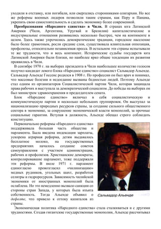 уходили в отставку, или погибали, или свергались сторонниками олигархии. Но все
же реформы военных лидеров позволили таким странам, как Перу и Панама,
укрепить свою самостоятельность и сделать экономику более современной.
Преобразования «Народного единства» в Чили. В странах юга Латинской
Америки (Чили, Аргентина, Уругвай и Бразилия) капиталистические и
индустриальные отношения развивались несколько быстрее, чем на континенте в
целом. Здесь также упрочились демократические традиции, городское население
было более грамотным, росли средние слои, существовала влиятельная оппозиция,
профсоюзы, относительно независимая пресса. В остальном эти страны испытывали
те же трудности, что и весь континент. Исторические судьбы государств юга
Латинской Америки были близки, но наиболее ярко общие тенденции их развития
проявились в Чили.
В сентябре 1970 г. на выборах президента в Чили наибольшее количество голосов
получил кандидат левого блока «Народное единство» социалист Сальвадор Альенде.
Сальвадор Альенде Госсенс родился в 1908 г. По профессии он был врач и понимал,
что массовые болезни и недоедание вызваны бедностью людей. Поэтому Альенде
стал одним из организаторов Социалистической партии Чили, которая защищала
права рабочих и выступала за демократический социализм. До победы на выборах он
был министром здравоохранения и председателем сената.
Блок «Народное единство» включал в себя социалистическую и
коммунистическую партии и несколько небольших группировок. Он выступал за
национализацию природных ресурсов страны, за создание сильного общественного
сектора в экономике, за сокрушение экономической власти монополий, за прочные
социальные гарантии. Вступая в должность, Альенде обещал строго соблюдать
конституцию.
Первоначально реформы «Народного единства»
поддерживала большая часть общества и
парламента. Была введена индексация зарплаты,
ускорена аграрная реформа, детям выдавалось
бесплатное молоко, на государственных
предприятиях началось создание советов
самоуправления с участием администрации,
рабочих и профсоюзов. Христианские демократы,
контролировавшие парламент, тоже поддержали
эти реформы. В июле 1971 г. парламент
единогласно провозгласил «чилинизацию»
медных рудников, угольных шахт, разработок
селитры и гидроресурсов. Зависимость чилийской
экономики от иностранных монополий была
ослаблена. Но это немедленно вызвало санкции со
стороны стран Запада, у которых была изъята
собственность. Тогда Альенде объявил о
дефолте, что привело к оттоку капиталов из
страны.
Экономическая политика «Народного единства» стала сталкиваться и с другими
трудностями. Создав гигантские государственные монополии, Альенде рассчитывал
 