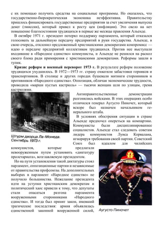 с их помощью получить средства на социальные программы. Но оказалось, что
государственно-бюрократическая экономика неэффективна. Правительству
пришлось финансировать государственные предприятия за счет увеличения выпуска
денег (эмиссии), который привел к росту цен (инфляции). Это свело на нет
повышение благосостояния трудящихся в первые же месяцы правления Альенде.
В октябре 1971 г. президент потерял поддержку парламента, который отказался
голосовать за дальнейшую передачу предприятий в руки государства. Альенде, в
свою очередь, отклонил предложенный христианскими демократами компромисс —
идею о передаче предприятий коллективам трудящихся. Против нее выступали
входившие в «Народное единство» коммунисты, и Альенде не решился на раскол
своего блока ради примирения с христианскими демократами. Реформы зашли в
тупик.
Кризис реформ и военный переворот 1973 г. В результате реформ положение
трудящихся ухудшилось. В 1972—1973 гг. страну охватили забастовки горняков и
транспортников. В столице и других городах бушевали митинги сторонников и
противников «Народного единства». Оппозиция, обличая экономические трудности,
проводила «марши пустых кастрюль» — тысячи женщин шли по улицам, гремя
кастрюлями.
Антиправительственные демонстрации
разгонялись войсками. В этих операциях особо
отличился генерал Аугусто Пиночет, который
вскоре был назначен начальником ге-
нерального штаба.
В условиях обострения ситуации в стране
Альенде предпочел опереться на компартию.
Коммунисты были дисциплинированнее
социалистов. Альенде стал следовать советам
лидера коммунистов Луиса Корвалана,
игнорируя требования своей партии. Советский
Союз был идеалом для чилийских
коммунистов, которые предлагали
невооруженным путем установить «диктатуру
пролетариата», возглавляемую президентом.
Но на пути установления такой диктатуры стоял
парламент, оппозиционные партии и независимые
от правительства профсоюзы. На дополнительных
выборах в парламент «Народное единство» не
получило большинства. Нежелание президента
идти на уступки христианским демократам и
политический хаос привели к тому, что депутаты
стали опасаться разгона парламента
вооруженными сторонниками «Народного
единства». И тогда был принят закон, имевший
трагические последствия: армия объявлялась
единственной законной вооруженной силой,
 