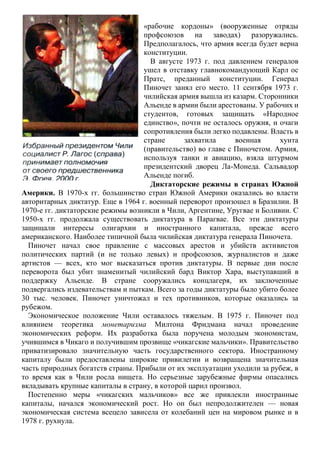 «рабочие кордоны» (вооруженные отряды
профсоюзов на заводах) разоружались.
Предполагалось, что армия всегда будет верна
конституции.
В августе 1973 г. под давлением генералов
ушел в отставку главнокомандующий Карл ос
Пратс, преданный конституции. Генерал
Пиночет занял его место. 11 сентября 1973 г.
чилийская армия вышла из казарм. Сторонники
Альенде в армии были арестованы. У рабочих и
студентов, готовых защищать «Народное
единство», почти не осталось оружия, и очаги
сопротивления были легко подавлены. Власть в
стране захватила военная хунта
(правительство) во главе с Пиночетом. Армия,
используя танки и авиацию, взяла штурмом
президентский дворец Ла-Монеда. Сальвадор
Альенде погиб.
Диктаторские режимы в странах Южной
Америки. В 1970-х гг. большинство стран Южной Америки оказались во власти
авторитарных диктатур. Еще в 1964 г. военный переворот произошел в Бразилии. В
1970-е гг. диктаторские режимы возникли в Чили, Аргентине, Уругвае и Боливии. С
1950-х гг. продолжала существовать диктатура в Парагвае. Все эти диктатуры
защищали интересы олигархии и иностранного капитала, прежде всего
американского. Наиболее типичной была чилийская диктатура генерала Пиночета.
Пиночет начал свое правление с массовых арестов и убийств активистов
политических партий (и не только левых) и профсоюзов, журналистов и даже
артистов — всех, кто мог высказаться против диктатуры. В первые дни после
переворота был убит знаменитый чилийский бард Виктор Хара, выступавший в
поддержку Альенде. В стране сооружались концлагеря, их заключенные
подвергались издевательствам и пыткам. Всего за годы диктатуры было убито более
30 тыс. человек. Пиночет уничтожал и тех противников, которые оказались за
рубежом.
Экономическое положение Чили оставалось тяжелым. В 1975 г. Пиночет под
влиянием теоретика монетаризма Милтона Фридмана начал проведение
экономических реформ. Их разработка была поручена молодым экономистам,
учившимся в Чикаго и получившим прозвище «чикагские мальчики». Правительство
приватизировало значительную часть государственного сектора. Иностранному
капиталу были предоставлены широкие привилегии и возвращена значительная
часть природных богатств страны. Прибыли от их эксплуатации уходили за рубеж, в
то время как в Чили росла нищета. Но серьезные зарубежные фирмы опасались
вкладывать крупные капиталы в страну, в которой царил произвол.
Постепенно меры «чикагских мальчиков» все же привлекли иностранные
капиталы, начался экономический рост. Но он был непродолжителен — новая
экономическая система всецело зависела от колебаний цен на мировом рынке и в
1978 г. рухнула.
 