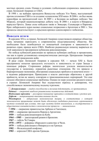 местных средних слоев. Однако в условиях глобализации сохранилась зависимость
стран Латинской Америки от США.
В 1998 г. на выборах президента Венесуэлы победил Уго Чавес, выступающий
против гегемонии США и за создание «социализма XXI века». В 2006 г. он был вновь
переизбран на президентский пост. В 2005 г. в Боливии на выборах победил Эво
Моралес, который национализировал добычу газа. В 2006 г. к власти в Никарагуа
вернулся Ортега. Левые силы победили также в Эквадоре, Сальвадоре и Парагвае.
Крах либерального курса вызвал социальные потрясения в Аргентине в 2001 г. Эти
процессы свидетельствуют о серьезном кризисе однополярного глобализма.
Поведем итоги
В середине XX в. в странах Латинской Америки существовали аграрные общества,
лишь начавшие переходить к современному индустриальному обществу. Им
необходимо было освободиться от помещичьей олигархии и зависимости от
развитых стран, прежде всего США. Наиболее радикальную попытку вырваться из
этой зависимости предприняли кубинские революционеры.
Но победа кубинской революции не принесла кубинцам свободы и процветания,
так как в стране установилась коммунистическая диктатура. Центральная Америка
стала ареной гражданских войн.
В ряде стран Латинской Америки в середине XX — начале XXI в. были
предприняты попытки преодолеть отсталость и зависимость от стран Запада с
помощью реформ. Сторонники реформ значительно усилили вмешательство
государства в экономику, ограничив рыночные отношения. Но это привело к
бюрократизации экономики, обострению социальных проблем и в конечном итоге —
к падению реформаторов. Пришедшие к власти диктаторы обратились к другой
крайности, встав на защиту олигархии и транснациональных корпораций. Это еще
сильнее обострило социальные проблемы. Однако по мере усиления среднего класса
в странах Латинской Америки был осуществлен переход к демократии, что
способствовало экономическому подъему в регионе.
 Деморализация — упадок способности и желания действовать, со противляться.
Радикал — сторонник наиболее решительных политических действий.
Индексация зарплаты — регулярное повышение зарплаты в соответствии с ростом цен.
Дефолт — замораживание выплаты внешних долгов.
Монетаризм — либеральная экономическая теория, в соответствии с которой
экономическое процветание может быть обеспечено свободным рыночным соревнованием
частных компаний при условии, что курс валюты будет неизменным, а государственное и
общественное вмешательство в экономические процессы — минимальным.
! 1954 — свержение правительства Арбенса в Гватемале.
1955 — свержение президента Перона в Аргентине.
1959 — победа революционеров на Кубе.
1964 —1985 — диктаторский режим в Бразилии.
1967 — гибель Че Гевары.
1970 —1973 — реформы «Народного единства» в Чили.
1979 — победа революции в Никарагуа и на Гренаде.
1982 — Фолклендский конфликт.
1983 — агрессия США против Гренады.
 