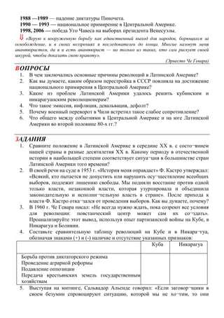 1988 —1989 — падение диктатуры Пиночета.
1990 — 1993 — национальное примирение в Центральной Америке.
1998, 2006 — победа Уго Чавеса на выборах президента Венесуэлы.
 «Верую в вооруженную борьбу как единственный выход для народов, борющихся за
освобождение, и в своих воззрениях я последователен до конца. Многие назовут меня
авантюристом, да я и есть авантюрист — но только из таких, кто сам рискует своей
шкурой, чтобы доказать свою правоту».
(Эрнесто Че Гевара)
ВОПРОСЫ
1. В чем заключались основные причины революций в Латинской Америке?
2. Как вы думаете, каким образом перестройка в СССР повлияла на достижение
национального примирения в Центральной Америке?
3. Какие из проблем Латинской Америки удалось решить кубинским и
никарагуанским революционерам?
4. Что такое эмиссия, инфляция, девальвация, дефолт?
5. Почему военный переворот в Чили встретил такое слабое сопротивление?
6. Что общего между событиями в Центральной Америке и на юге Латинской
Америки во второй половине 80-х гг.?
ЗАДАНИЯ
1. Сравните положение в Латинской Америке в середине XX в. с состо¬янием
нашей страны в разные десятилетия XX в. Какому периоду в отечественной
истории в наибольшей степени соответствует ситуа¬ция в большинстве стран
Латинской Америки того времени?
2. В своей речи на суде в 1953 г. «История меня оправдает» Ф. Кастро утверждал:
«Всякий, кто пытается не допустить или нарушить осу¬ществление всеобщих
выборов, подлежит лишению свободы. Мы подняли восстание против одной
только власти, незаконной власти, которая узурпировала и объединила
законодательную и исполни¬тельную власть в стране». После прихода к
власти Ф. Кастро отка¬зался от проведения выборов. Как вы думаете, почему?
3. В 1960 г. Че Гевара писал: «Не всегда нужно ждать, пока созреют все условия
для революции: повстанческий центр может сам их со¬здать».
Проанализируйте этот вывод, используя опыт партизанской войны на Кубе, в
Никарагуа и Боливии.
4. Составьте сравнительную таблицу революций на Кубе и в Никара¬гуа,
обозначая знаками (+) и (-) наличие и отсутствие указанных признаков:
Куба Никарагуа
Борьба против диктаторского режима
Проведение аграрной реформы
Подавление оппозиции
Передача крестьянских земель государственным
хозяйствам
5. Выступая на митинге, Сальвадор Альенде говорил: «Если заговор¬щики в
своем безумии спровоцируют ситуацию, которой мы не хо¬тим, то они
 