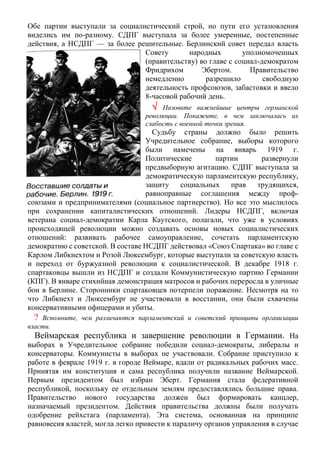 Обе партии выступали за социалистический строй, но пути его установления
виделись им по-разному. СДПГ выступала за более умеренные, постепенные
действия, а НСДПГ — за более решительные. Берлинский совет передал власть
Совету народных уполномоченных
(правительству) во главе с социал-демократом
Фридрихом Эбертом. Правительство
немедленно разрешило свободную
деятельность профсоюзов, забастовки и ввело
8-часовой рабочий день.
 Назовите важнейшие центры германской
революции. Покажите, в чем заключалась их
слабость с военной точки зрения.
Судьбу страны должно было решить
Учредительное собрание, выборы которого
были намечены на январь 1919 г.
Политические партии развернули
предвыборную агитацию. СДПГ выступала за
демократическую парламентскую республику,
защиту социальных прав трудящихся,
равноправные соглашения между проф-
союзами и предпринимателями (социальное партнерство). Но все это мыслилось
при сохранении капиталистических отношений. Лидеры НСДПГ, включая
ветерана социал-демократии Карла Каутского, полагали, что уже в условиях
происходящей революции можно создавать основы новых социалистических
отношений: развивать рабочее самоуправление, сочетать парламентскую
демократию с советской. В составе НСДПГ действовал «Союз Спартака» во главе с
Карлом Либкнехтом и Розой Люксембург, которые выступали за советскую власть
и переход от буржуазной революции к социалистической. В декабре 1918 г.
спартаковцы вышли из НСДПГ и создали Коммунистическую партию Германии
(КПГ). В январе стихийная демонстрация матросов и рабочих переросла в уличные
бои в Берлине. Сторонники спартаковцев потерпели поражение. Несмотря на то
что Либкнехт и Люксембург не участвовали в восстании, они были схвачены
консервативными офицерами и убиты.
? Вспомните, чем различаются парламентский и советский принципы организации
власти.
Веймарская республика и завершение революции в Германии. На
выборах в Учредительное собрание победили социал-демократы, либералы и
консерваторы. Коммунисты в выборах не участвовали. Собрание приступило к
работе в феврале 1919 г. в городе Веймаре, вдали от радикальных рабочих масс.
Принятая им конституция и сама республика получили название Веймарской.
Первым президентом был избран Эберт. Германия стала федеративной
республикой, поскольку ее отдельным землям предоставлялись большие права.
Правительство нового государства должен был формировать канцлер,
назначаемый президентом. Действия правительства должны были получать
одобрение рейхстага (парламента). Эта система, основанная на принципе
равновесия властей, могла легко привести к параличу органов управления в случае
 