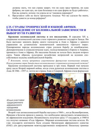 должны знать, что вся страна замрет, что ни одно пред¬приятие, ни одна
фабрика, ни один цех, ни одна больница и ни одна ферма не будут работать».
Как вы думаете, почему эта угроза не ос¬тановила переворот?
6. Представьте себя на месте президента Альенде. Что вы сделали бы иначе,
чтобы довести до конца реформы?
§ 25. СТРАНЫ ТРОПИЧЕСКОЙ И ЮЖНОЙ АФРИКИ.
ОСВОБОЖДЕНИЕ ОТ КОЛОНИАЛЬНОЙ ЗАВИСИМОСТИ И
ВЫБОР ПУТИ РАЗВИТИЯ
Крушение колониальной системы и его последствия. В середине XX в.
сохранение колониальной системы стало тормозить развитие государств Запада. Им
было выгоднее заменить форму своего господства в Азии и Африке с прямого
управления на установление экономической зависимости «третьего мира».
Одновременно народы колониальных стран усилили борьбу за освобождение.
Демократические и социалистические идеи, господствовавшие в Европе и Америке,
проникли в Азию и Африку. Их население больше не хотело быть людьми второго
сорта. Таким образом, культурное воздействие метрополий на колонии спо-
собствовало подъему освободительной борьбы.
? Вспомните, почему прекратила существование французская колониальная империя.
Почему развитие стран Запада стало несовместимым с сохранением колониальной системы?
Крушение колониальной системы проходило в три этапа. Первый этап начался
сразу после Второй мировой войны, когда стала рушиться колониальная система в
Азии. В 1946—1957 гг. почти все страны Азии и Северной Африки стали формально
независимыми.
Второй этап антиколониальной борьбы наступил в 1960 г., когда Великобритания,
Франция и Бельгия пришли к выводу, что необходимо предоставить независимость
их африканским владениям. Независимость получили сразу 17 государств, и 1960-й
год получил название «Года Африки». Мировая колониальная система исчезла. Из
глав государств континента была создана Организация африканского единства
(ОАЕ) для урегулирования межгосударственных конфликтов. Поскольку границы
 