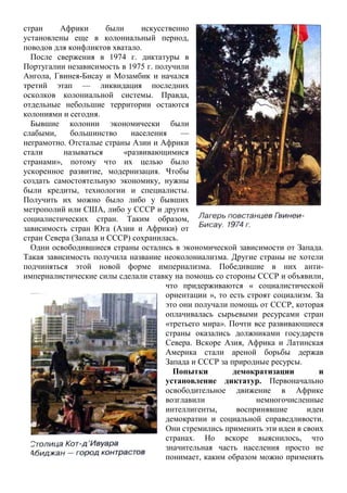 стран Африки были искусственно
установлены еще в колониальный период,
поводов для конфликтов хватало.
После свержения в 1974 г. диктатуры в
Португалии независимость в 1975 г. получили
Ангола, Гвинея-Бисау и Мозамбик и начался
третий этап — ликвидация последних
осколков колониальной системы. Правда,
отдельные небольшие территории остаются
колониями и сегодня.
Бывшие колонии экономически были
слабыми, большинство населения —
неграмотно. Отсталые страны Азии и Африки
стали называться «развивающимися
странами», потому что их целью было
ускоренное развитие, модернизация. Чтобы
создать самостоятельную экономику, нужны
были кредиты, технологии и специалисты.
Получить их можно было либо у бывших
метрополий или США, либо у СССР и других
социалистических стран. Таким образом,
зависимость стран Юга (Азии и Африки) от
стран Севера (Запада и СССР) сохранилась.
Одни освободившиеся страны остались в экономической зависимости от Запада.
Такая зависимость получила название неоколониализма. Другие страны не хотели
подчиняться этой новой форме империализма. Победившие в них анти-
империалистические силы сделали ставку на помощь со стороны СССР и объявили,
что придерживаются « социалистической
ориентации », то есть строят социализм. За
это они получали помощь от СССР, которая
оплачивалась сырьевыми ресурсами стран
«третьего мира». Почти все развивающиеся
страны оказались должниками государств
Севера. Вскоре Азия, Африка и Латинская
Америка стали ареной борьбы держав
Запада и СССР за природные ресурсы.
Попытки демократизации и
установление диктатур. Первоначально
освободительное движение в Африке
возглавили немногочисленные
интеллигенты, воспринявшие идеи
демократии и социальной справедливости.
Они стремились применить эти идеи в своих
странах. Но вскоре выяснилось, что
значительная часть населения просто не
понимает, каким образом можно применять
 
