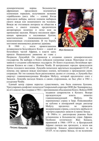 демократические нормы. Большинство
африканцев продолжали подчиняться
племенным порядкам, получившим название
«трайбализм» (англ. tribe — племя). Когда
проходили выборы, жители племени выбирали
своего вождя или назначенного им человека.
Вожди же отстаивали интересы не общества в
целом, а своего племени, предпочитали
авторитарную политику и легко шли на
применение насилия. Нищета миллионов афри-
канцев приводила к постоянным бунтам,
межэтническим (межнациональным) и
межплеменным столкновениям. В эту борьбу
постоянно вмешивались развитые державы.
В 1960 г., после провозглашения
независимости Бельгийского Конго — одной из
богатейших частей Африки, к власти здесь
пришло Национальное движение во главе с
Патрисом Лумумбой. Он стремился к созданию единого демократического
государства. На выборах в Конго победили племенные вожди. Некоторые из них
заявили о создании собственных государств. От Конго отделилась богатейшая про-
винция Катанга во главе с Моизом Чомбе. В центральных городах происходили
бунты голодного населения. Лумумба попытался заручиться поддержкой СССР, на
помощь ему пришли вожди некоторых племен, мечтавшие о просвещении своих
сограждан. Но эти племена были расположены далеко от столицы, и Лумумба был
свергнут главнокомандующим Жозефом Мобуту, который предпочитал союз с
Западом. Лумумба пытался бежать к своим сторонникам, но был убит в 1961 г.
солдатами Чомбе.
Единый центр страны перестал существовать, она была охвачена бунтами.
Урегулировать конфликт попытался Генеральный секретарь ООН Даг Хаммаршельд,
но его самолет был взорван в 1961 г. противниками объединения Конго. Войска ООН
подавили сепаратистов в Катанге. Вскоре
президентскую власть захватил
главнокомандующий Мобуту. Он
переименовал страну в Заир. Появлявшийся
на публике в леопардовой шкуре диктатор
Мобуту предпочел не проводить
модернизацию страны, а получать прибыли от
экспорта сырьевых запасов в страны Запада.
В 1960-х гг. диктаторские режимы были
установлены в большинстве стран Африки.
Особенно «отличился» Жан Бокасса,
правивший в 1966—1979 гг. в Центральной
Африке сначала как президент, а затем как
император. Бокасса ориентировался то на
СССР, то на страны Запада, то на исламские
 