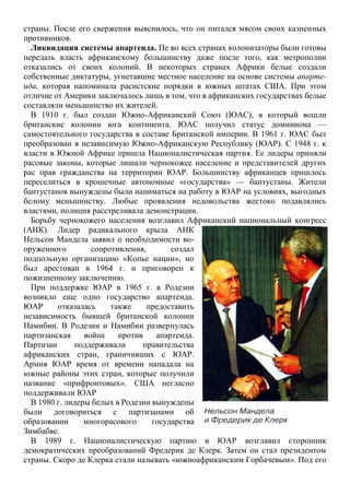 страны. После его свержения выяснилось, что он питался мясом своих казненных
противников.
Ликвидация системы апартеида. Пе во всех странах колонизаторы были готовы
передать власть африканскому большинству даже после того, как метрополии
отказались от своих колоний. В некоторых странах Африки белые создали
собственные диктатуры, угнетавшие местное население на основе системы апарте-
ида, которая напоминала расистские порядки в южных штатах США. При этом
отличие от Америки заключалось лишь в том, что в африканских государствах белые
составляли меньшинство их жителей.
В 1910 г. был создан Южно-Африканский Союз (ЮАС), в который вошли
британские колонии юга континента. ЮАС получил статус доминиона —
самостоятельного государства в составе Британской империи. В 1961 г. ЮАС был
преобразован в независимую Южно-Африканскую Республику (ЮАР). С 1948 г. к
власти в Южной Африке пришла Националистическая партия. Ее лидеры приняли
расовые законы, которые лишали чернокожее население и представителей других
рас прав гражданства на территории ЮАР. Большинству африканцев пришлось
переселиться в крошечные автономные «государства» — бантустаны. Жители
бантустанов вынуждены были наниматься на работу в ЮАР на условиях, выгодных
белому меньшинству. Любые проявления недовольства жестоко подавлялись
властями, полиция расстреливала демонстрации.
Борьбу чернокожего населения возглавил Африканский национальный конгресс
(АНК). Лидер радикального крыла АНК
Нельсон Мандела заявил о необходимости во-
оруженного сопротивления, создал
подпольную организацию «Копье нации», но
был арестован в 1964 г. и приговорен к
пожизненному заключению.
При поддержке ЮАР в 1965 г. в Родезии
возникло еще одно государство апартеида.
ЮАР отказалась также предоставить
независимость бывшей британской колонии
Намибии. В Родезии и Намибии развернулась
партизанская война против апартеида.
Партизан поддерживали правительства
африканских стран, граничивших с ЮАР.
Армия ЮАР время от времени нападала на
южные районы этих стран, которые получили
название «прифронтовых». США негласно
поддерживали ЮАР
В 1980 г. лидеры белых в Родезии вынуждены
были договориться с партизанами об
образовании многорасового государства
Зимбабве.
В 1989 г. Националистическую партию в ЮАР возглавил сторонник
демократических преобразований Фредерик де Клерк. Затем он стал президентом
страны. Скоро де Клерка стали называть «южноафриканским Горбачевым». Под его
 