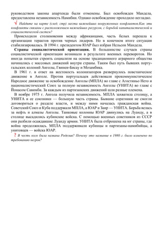 руководством законы апартеида были отменены. Был освобожден Мандела,
предоставлена независимость Намибии. Однако освобождение проходило негладко.
 Найдите на карте (след. стр) места важнейших вооруженных конфликтов.Как эти
конфликты связаны с расположением важнейших ресурсов, с борьбой капиталистической и
социалистической систем?
Происходили столкновения между африканцами, часть белых перешла к
организации терактов против черных лидеров. Но в конечном итоге ситуация
стабилизировалась. В 1994 г. президентом ЮАР был избран Нельсон Мандела.
Страны социалистической ориентации. В большинстве случаев страны
социалистической ориентации возникали в результате военных переворотов. Но
иногда попытки строить социализм на основе традиционного аграрного общества
начинались с массовых движений внутри страны. Таким был путь бывших порту-
гальских колоний Анголы, Гвинеи-Бисау и Мозамбика.
В 1961 г. в ответ на жестокость колонизаторов развернулось повстанческое
движение в Анголе. Против португальцев действовали прокоммунистическое
Народное движение за освобождение Анголы (МПЛА) во главе с Агостиньо Нето и
националистический Союз за полную независимость Анголы (УНИТА) во главе с
Йонасом Савимби. За каждым из партизанских движений шли разные племена.
В ноябре 1975 г. Ангола получила независимость. МПЛА захватила столицу, а
УНИТА и ее союзники — большую часть страны. Бывшие соратники не смогли
договориться о разделе власти, и между ними началась гражданская война.
Советский Союз и Куба поддержали МПЛА, а ЮАР и Заир — УНИТА. Борьба велась
за нефть и алмазы Анголы. Танковые колонны ЮАР двинулись на Луанду, а в
столице высадились кубинские войска. С помощью военных советников из СССР
они разбили осаждавшие Луанду армии. УНИТА была отброшена на юг страны, где
война продолжилась. МПЛА поддерживали кубинцы и партизаны-намибийцы, а
унитовцев — войска ЮАР.
? B честь кого была названа Родезия? Почему это название в 1980 г. было изменено по
требованию негров?
 